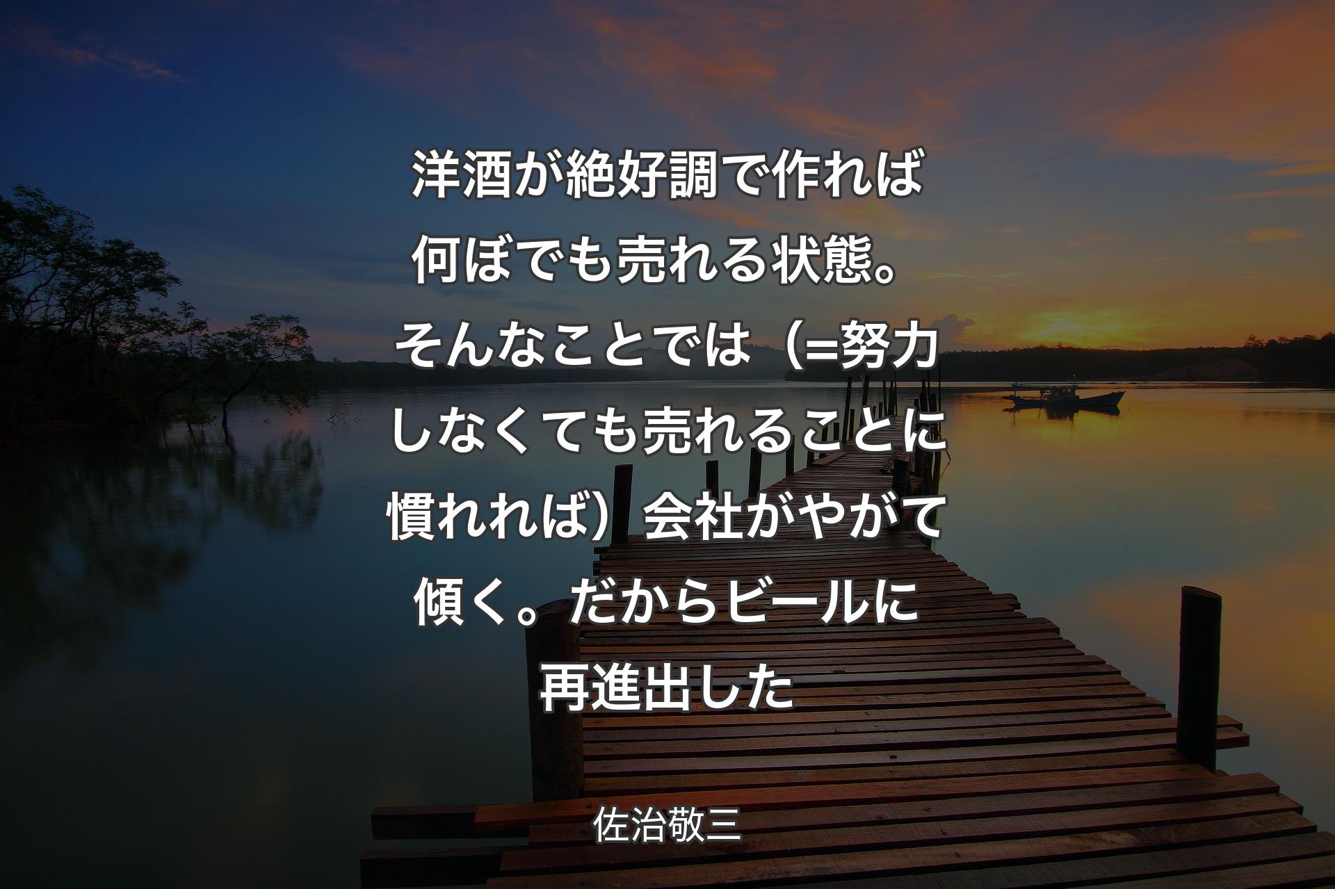 【背景3】洋酒が絶好調で作れば何ぼでも売れる状態。そんなことでは（=努力しなくても売れることに慣れれば）会社がやがて傾く。だからビールに再進出した - 佐治敬三