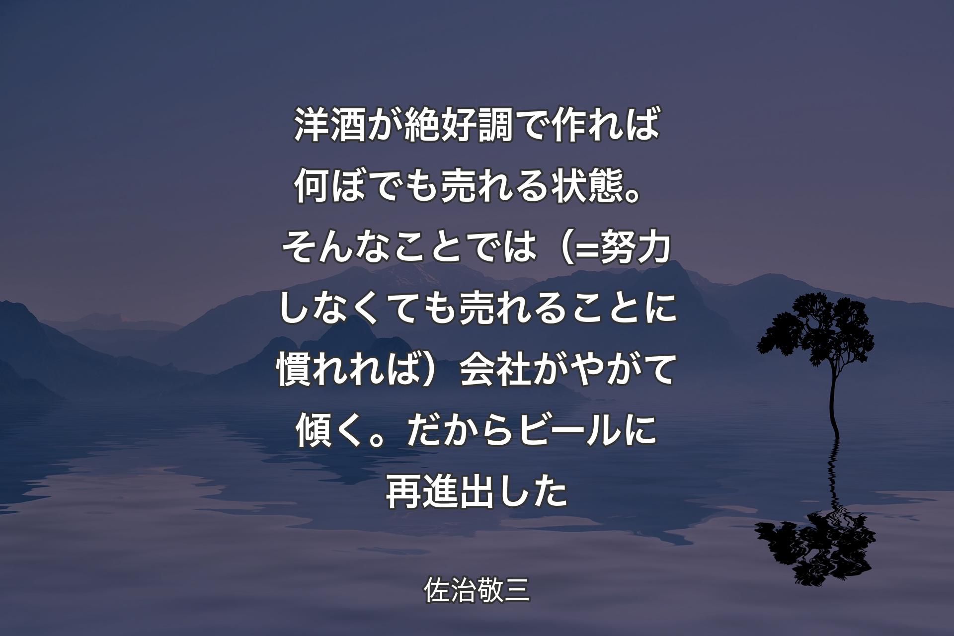 【背景4】洋酒が絶好調で作れば何ぼでも売れる状態。そんなことでは（=努力しなくても売れることに慣れれば）会社がやがて傾く。だからビールに再進出した - 佐治敬三