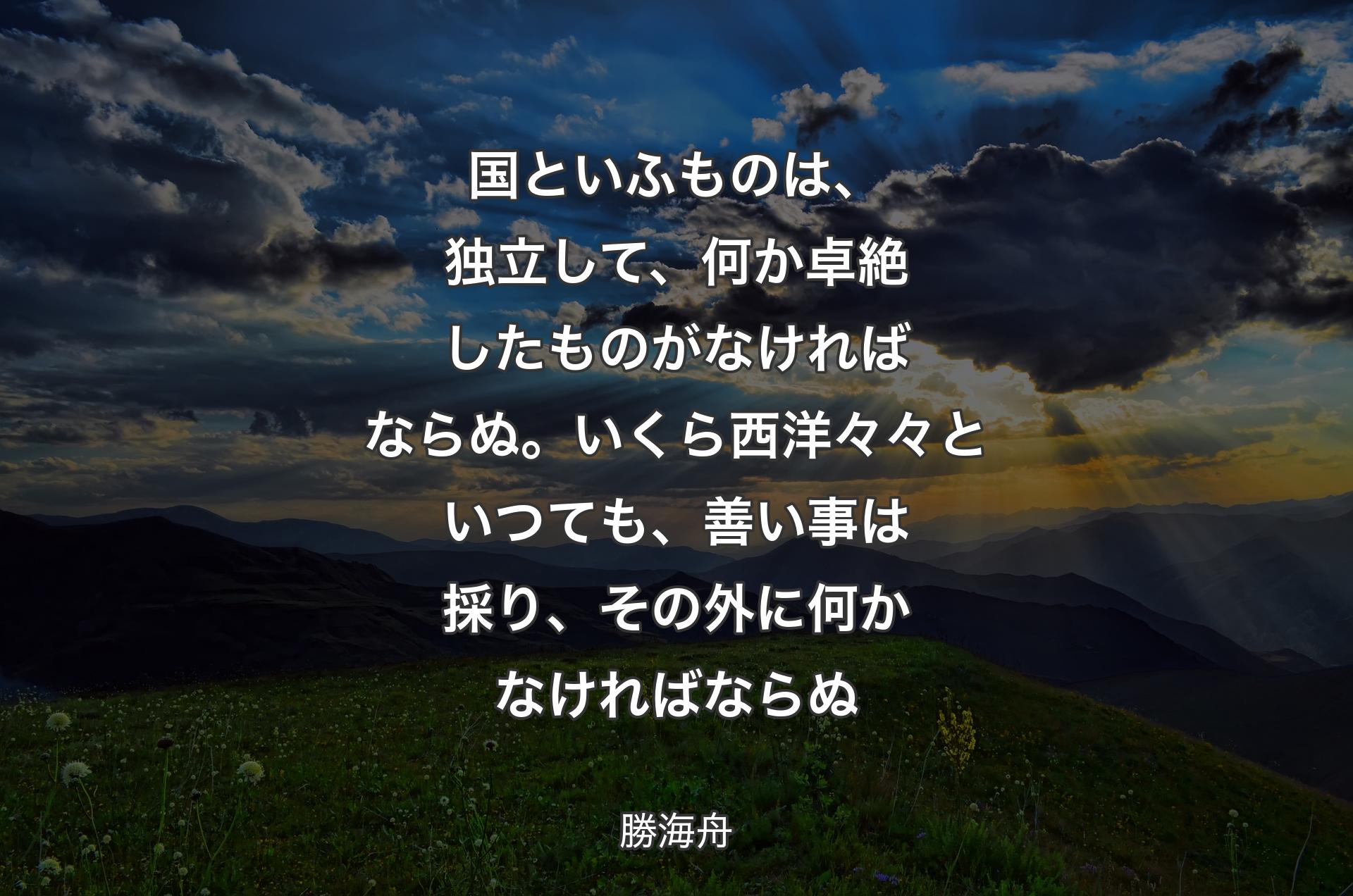 国といふものは、独立して、何か卓絶したものがなければならぬ。いくら西洋々々といつても、善い事は採り、その外に何かなければならぬ - 勝海舟