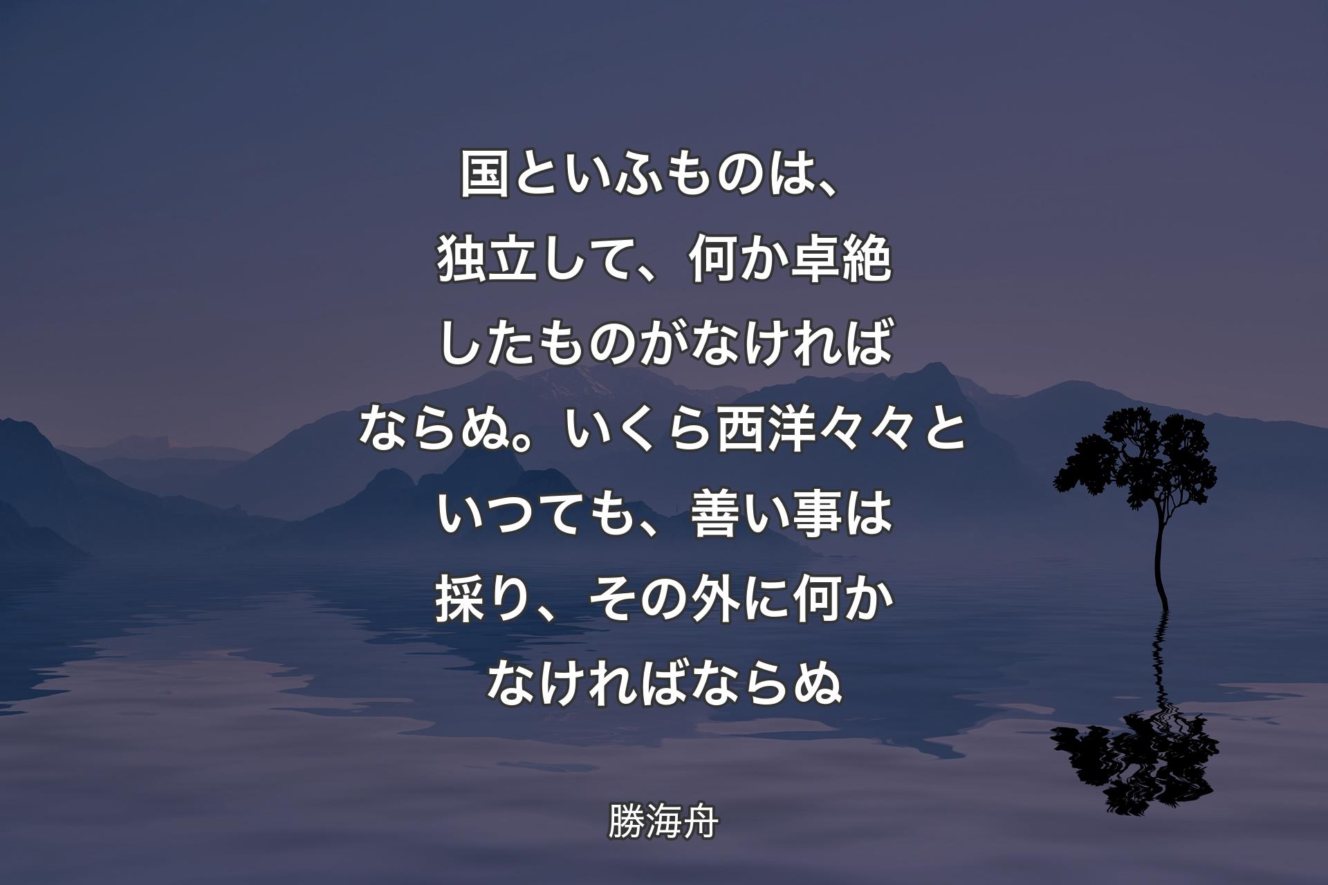 【背景4】国といふものは、独立して、何か卓絶したものがなければならぬ。いくら西洋々々といつても、善い事は採り、その外に何かなければならぬ - 勝海舟