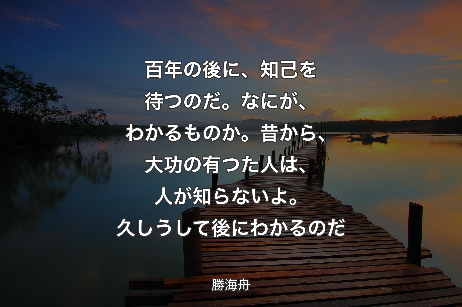 百年の後に、知己を待つのだ。なにが、わかるものか。昔から、大功の有つた人は、人が知らないよ。久しうして後にわかるのだ - 勝海舟