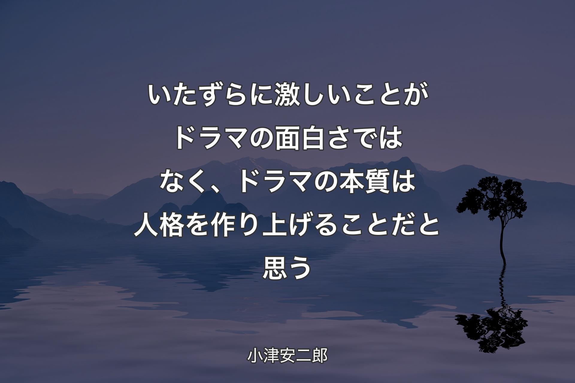 いたずらに激しいことがドラマの面白さではなく、ドラマの本質は人格を作り上げることだと思う - 小津安二郎