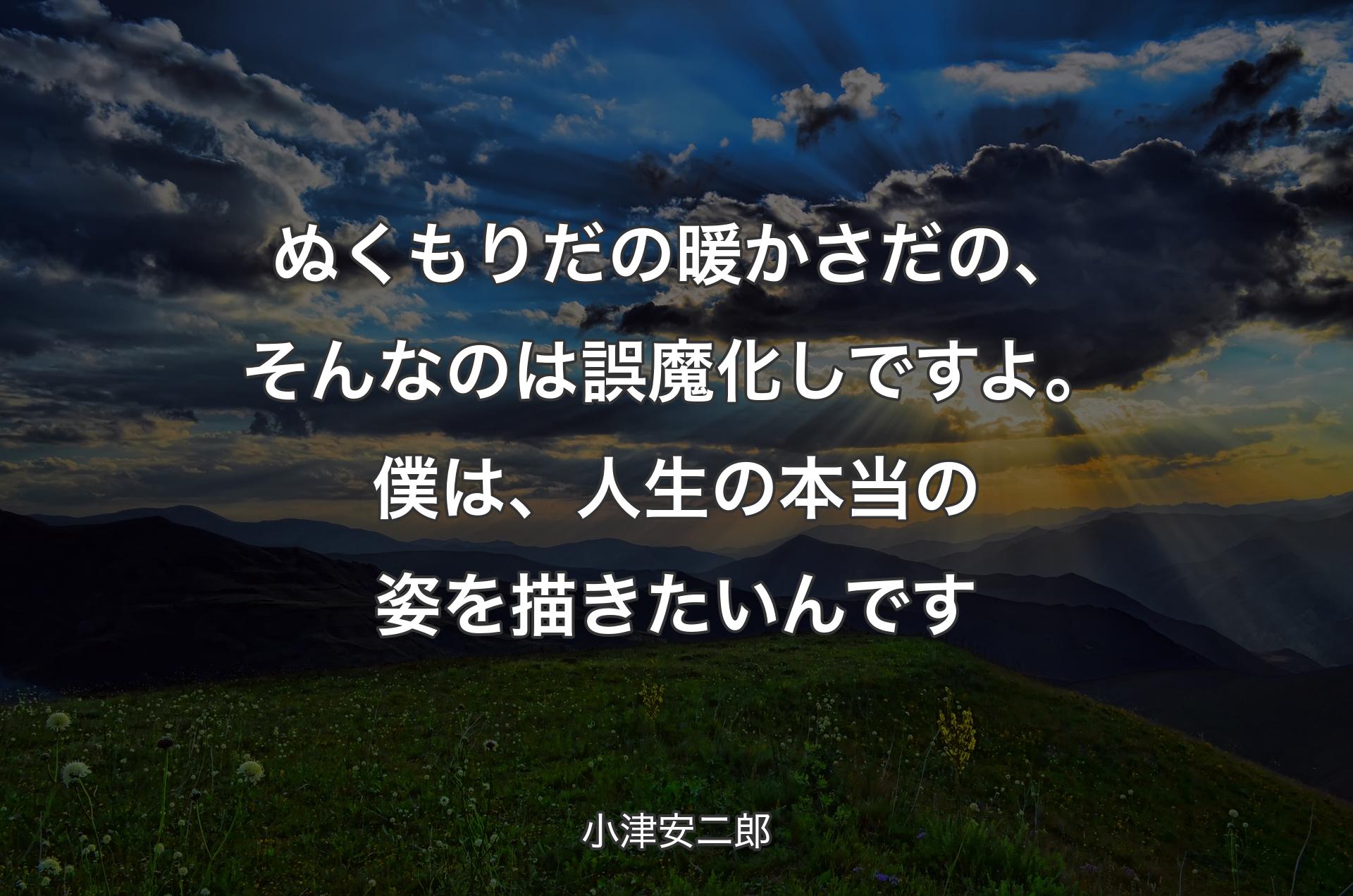 ぬくもりだの暖かさだの、そんなのは誤魔化しですよ。僕は、人生の本当の姿を描きたいんです - 小津安二郎