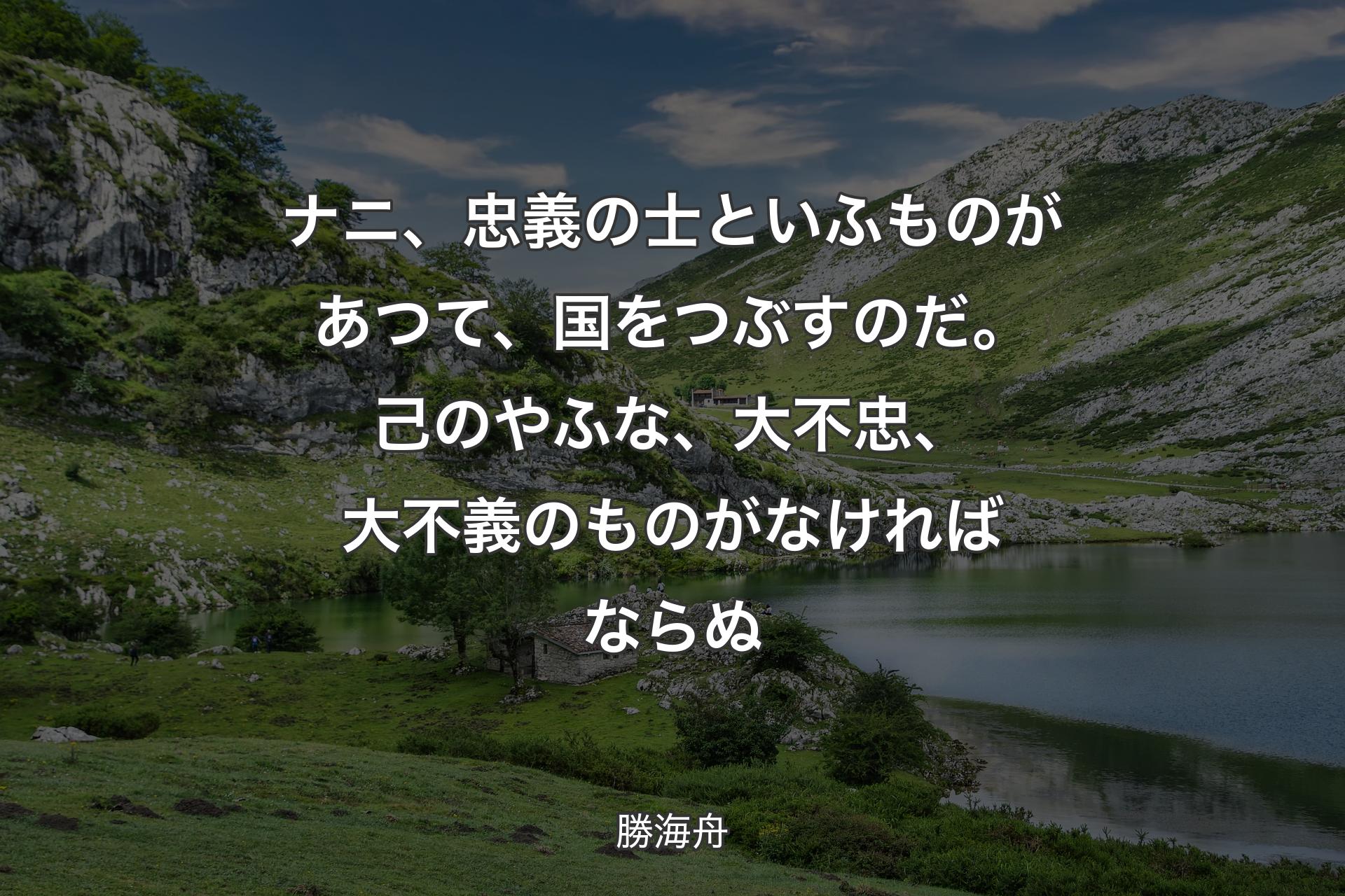 ナニ、忠義の士といふものがあつて、国をつぶすのだ。己のやふな、大不忠、大不義のものがなければならぬ - 勝海舟