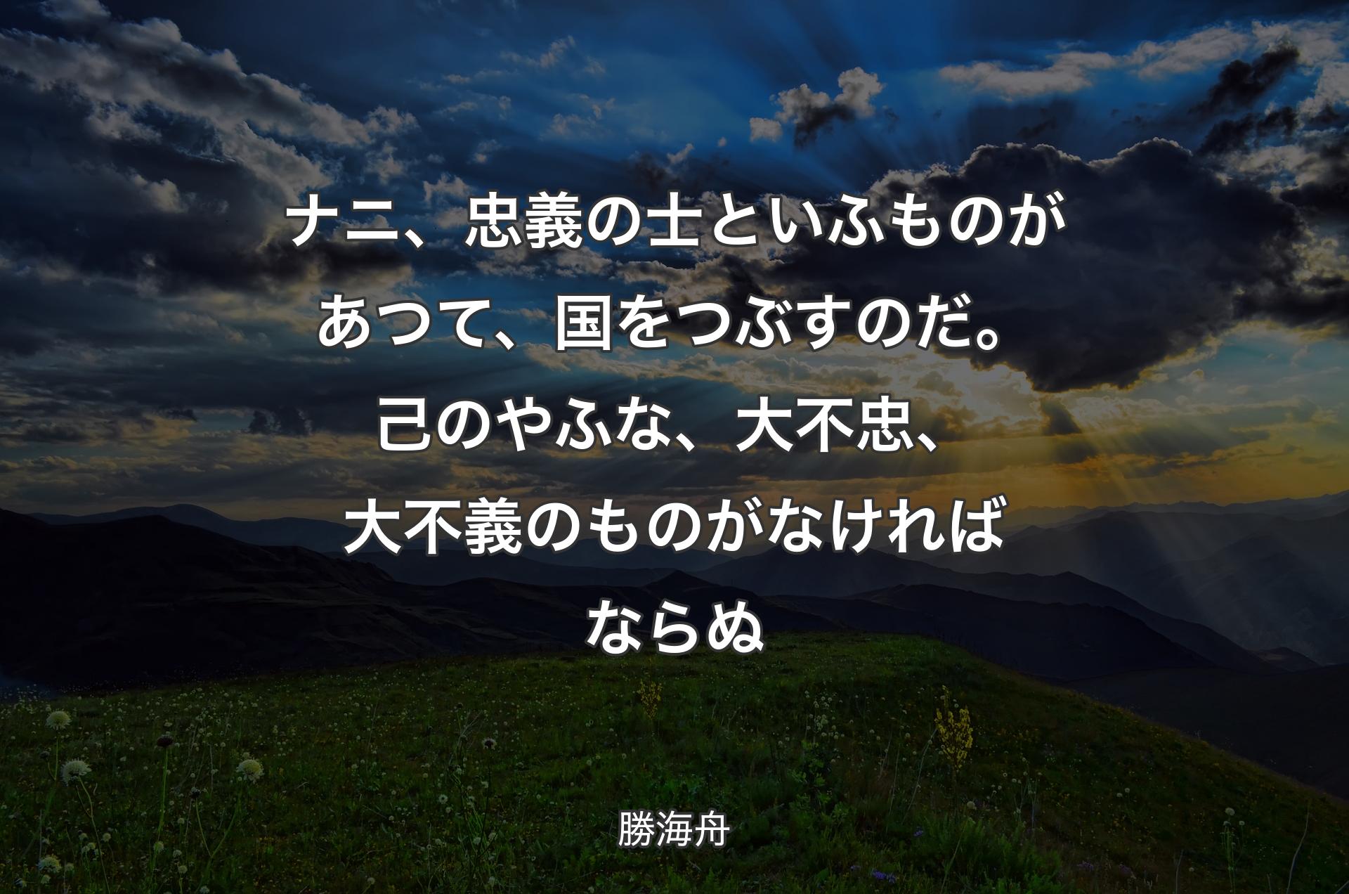 ナニ、忠義の士といふものがあつて、国をつぶすのだ。己のやふな、大不忠、大不義のものがなければならぬ - 勝海舟