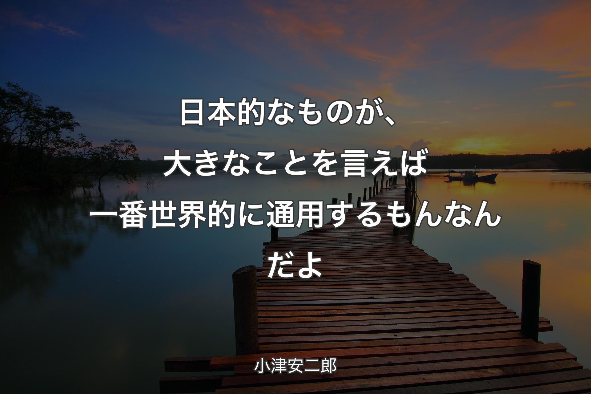 【背景3】日本的なものが、大きなことを言えば一番世界的に通用するもんなんだよ - 小津安二郎