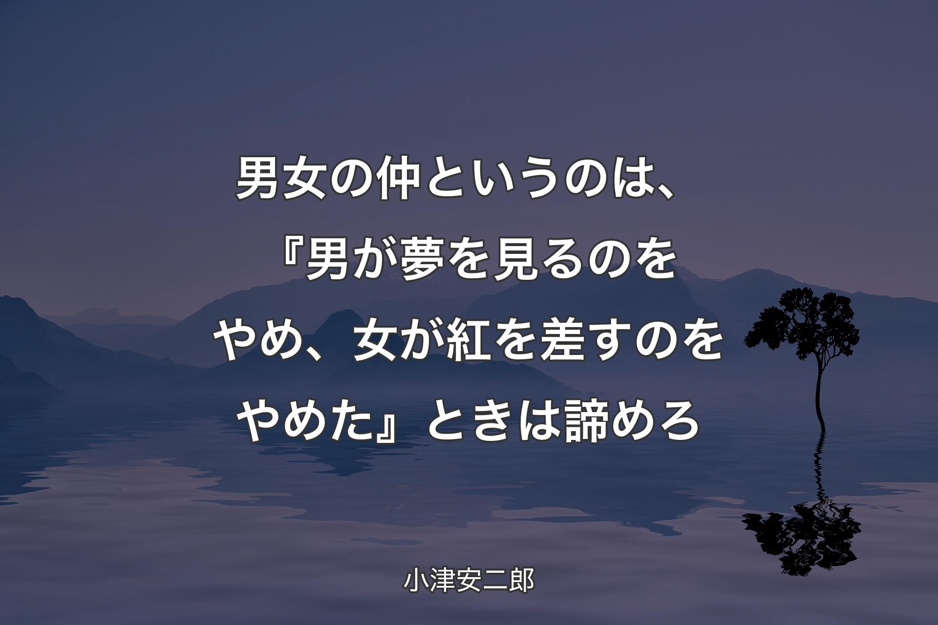 【背景4】男女の仲というのは、『男が夢を見るのをやめ、女が紅を差すのをやめた』ときは諦めろ - 小津安二郎