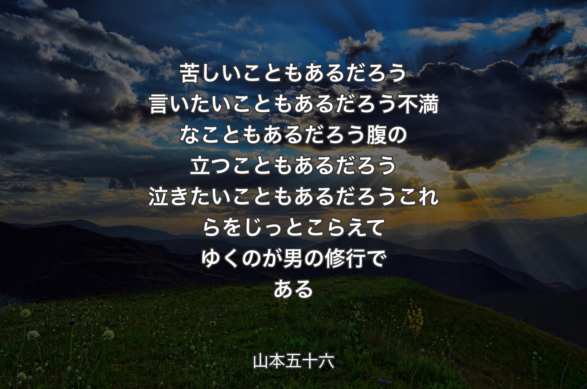 苦しいこともあるだろう言いたいこともあるだろう不満なこともあるだろう腹の立つこともあるだろう泣きたいこともあるだろうこれらをじっとこらえてゆくのが男の修行である - 山本五十六