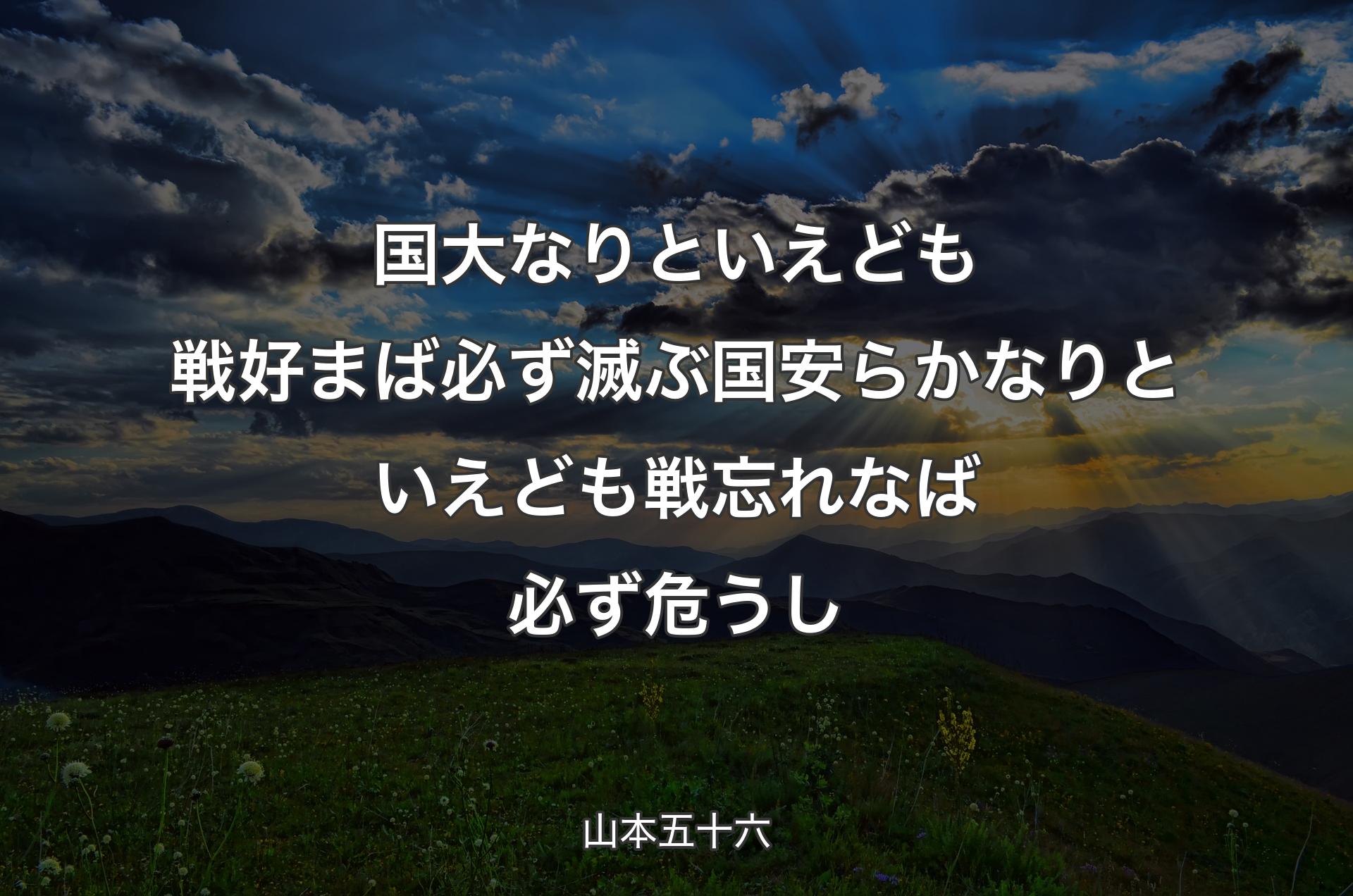 国大なりといえども戦好まば必ず滅ぶ 国安らかなりといえども戦忘れなば必ず危うし - 山本五十六