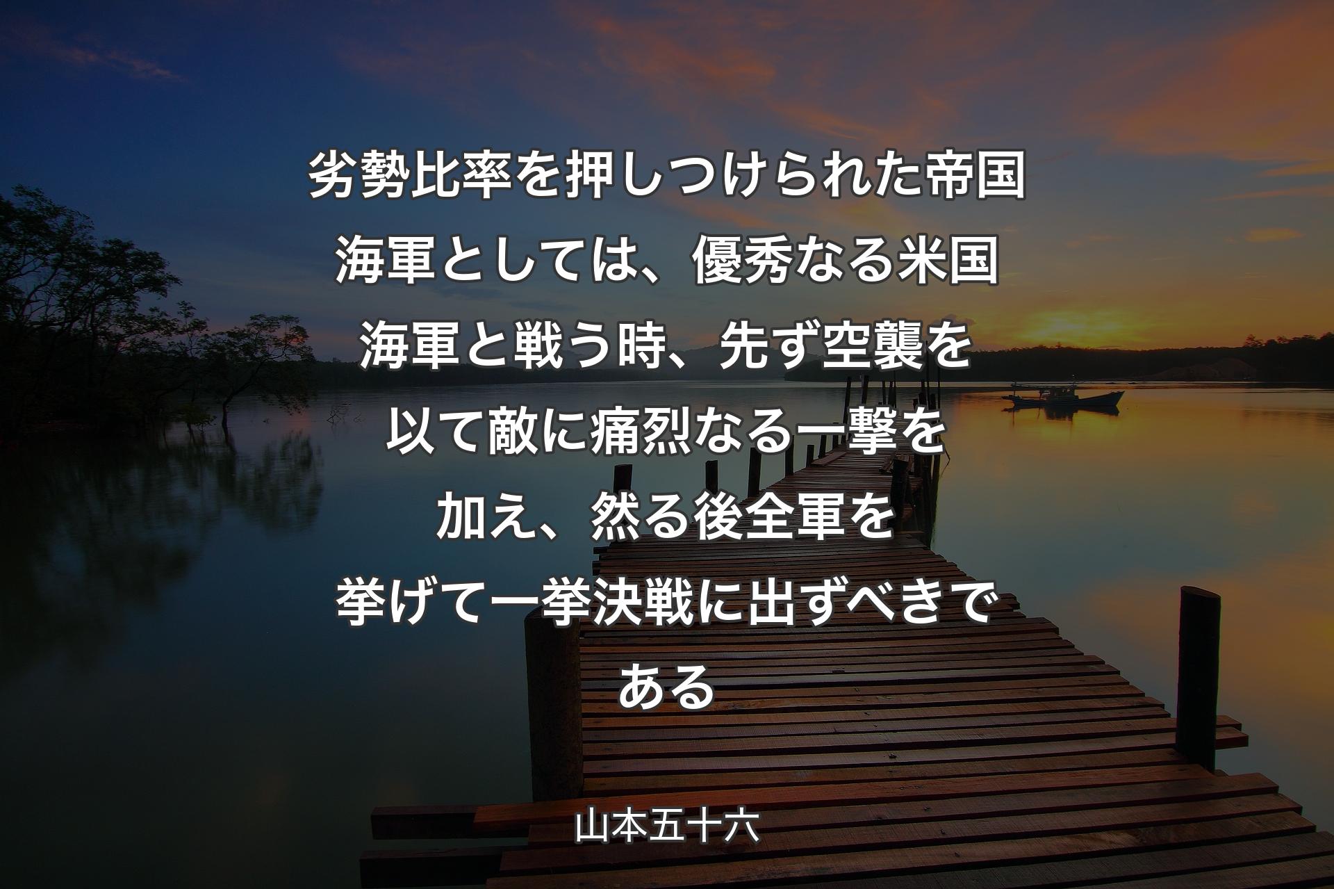 劣勢比率を押しつけられた帝国海軍としては、優秀なる米国海軍と戦う時、先ず空襲を以て敵に痛烈なる一撃を加え、然る後全軍を挙げて一挙決戦に出ずべきである - 山本五十六