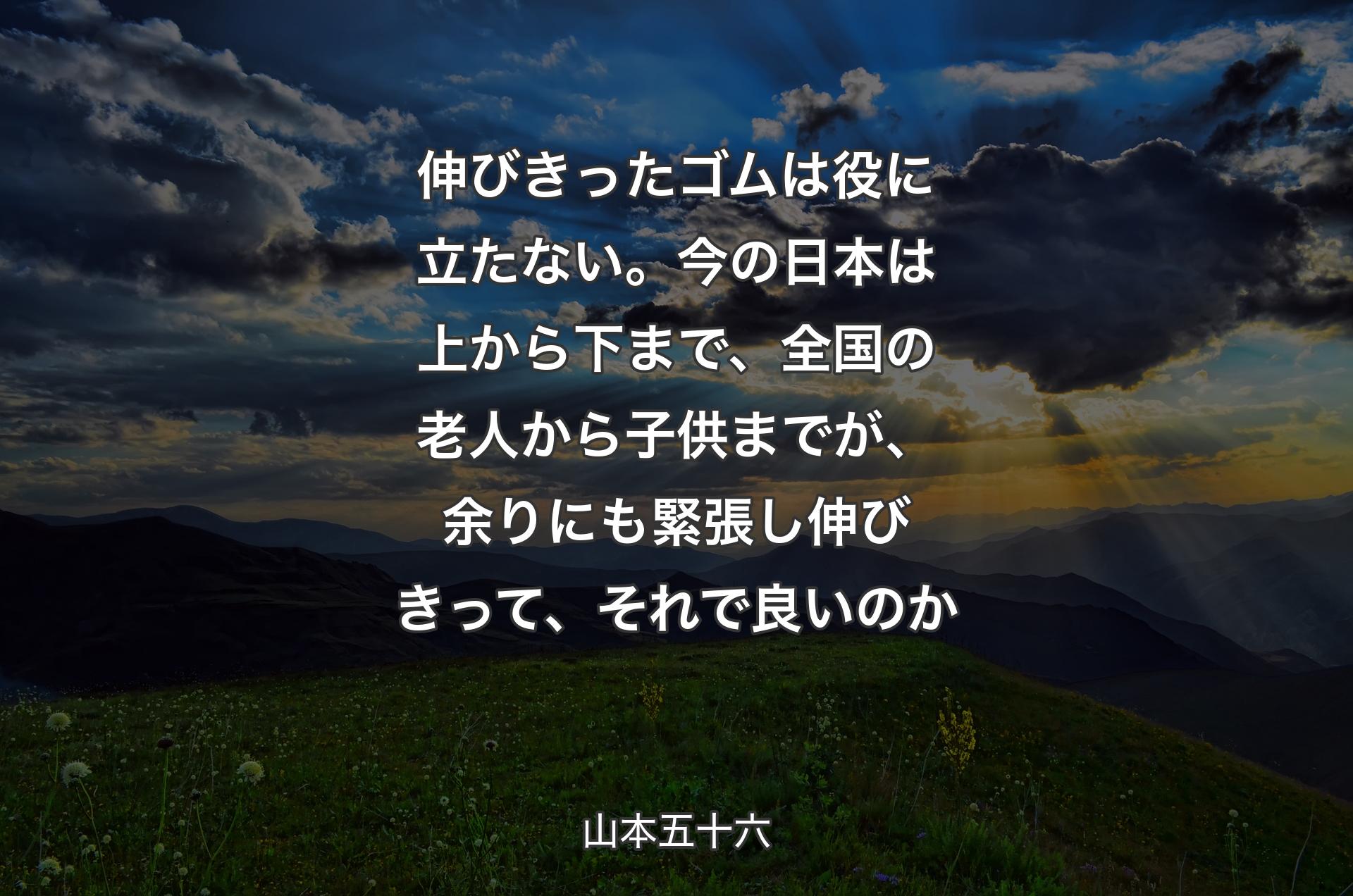 伸びきったゴムは役に立たない。今の日本は上から下まで、全国の老人から子供までが、余りにも緊張し伸びきって、それで良いのか - 山本五十六