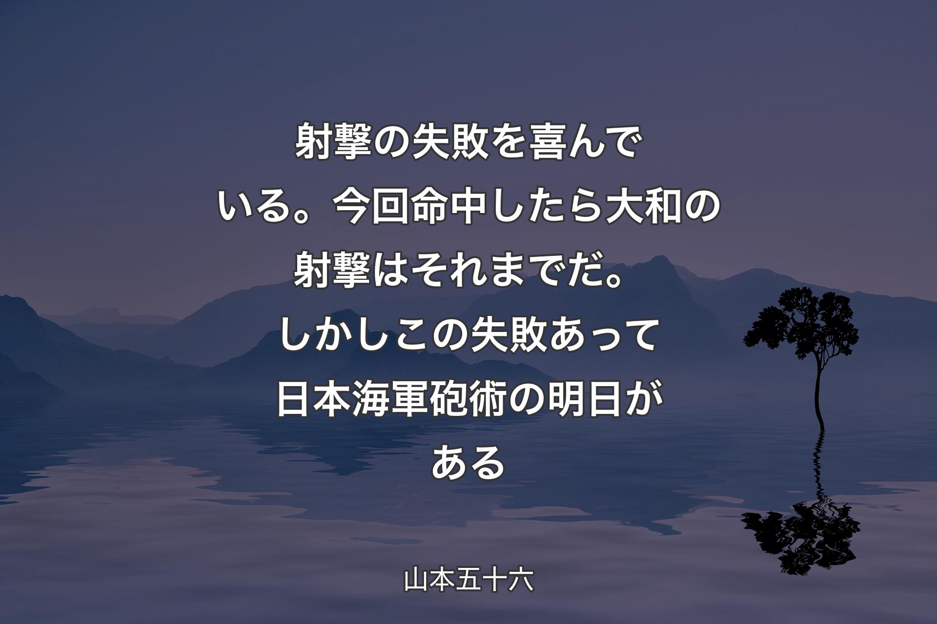 射撃の失敗を喜んでいる。今回命中したら大和の射撃はそれまでだ。しかしこの失敗あって日本海軍砲術の明日がある - 山本五十六