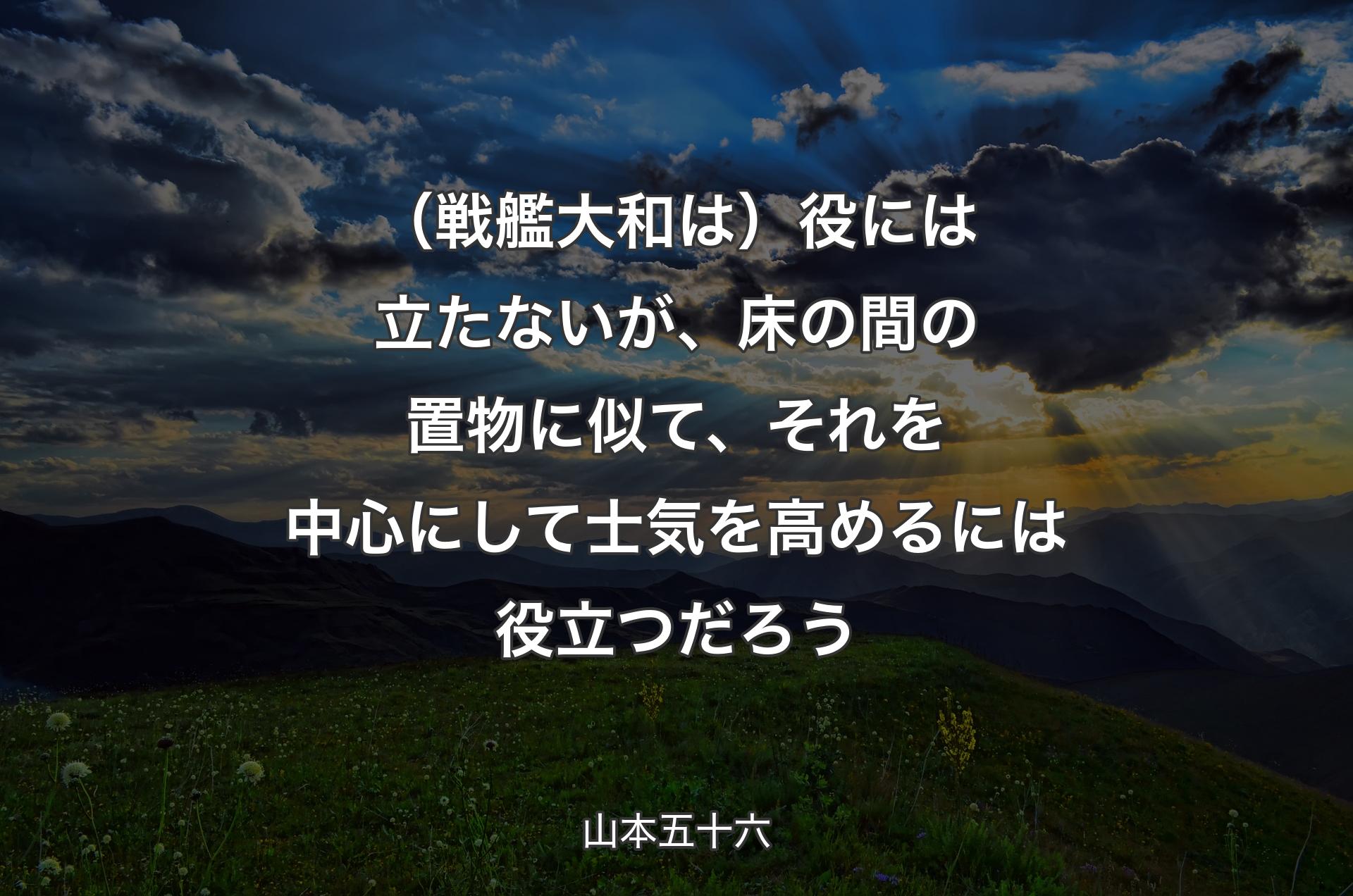 （戦艦大和は）役には立たないが、床の間の置物に似て、それを中心にして士気を高めるには役立つだろう - 山本五十六