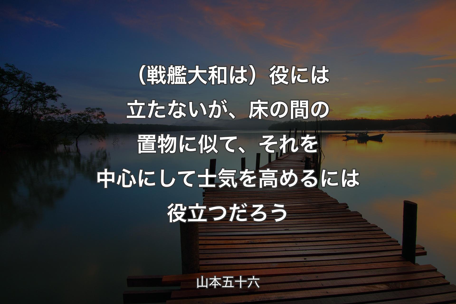 【背景3】（戦艦大和は）役には立たないが、床の間の置物に似て、それを中心にして士気を高めるには役立つだろう - 山本五十六