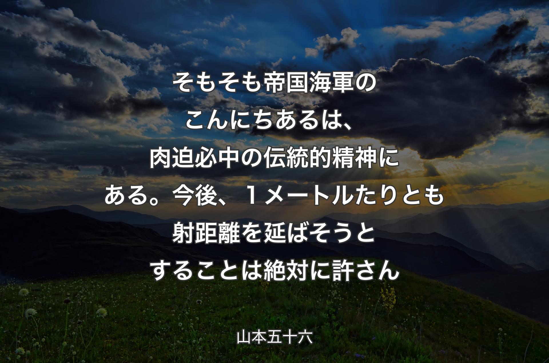 そもそも帝国海軍のこんにちあるは、肉迫必中の伝統的精神にある。今後、１メートルたりとも射距離を延ばそうとすることは絶対に許さん - 山本五十六