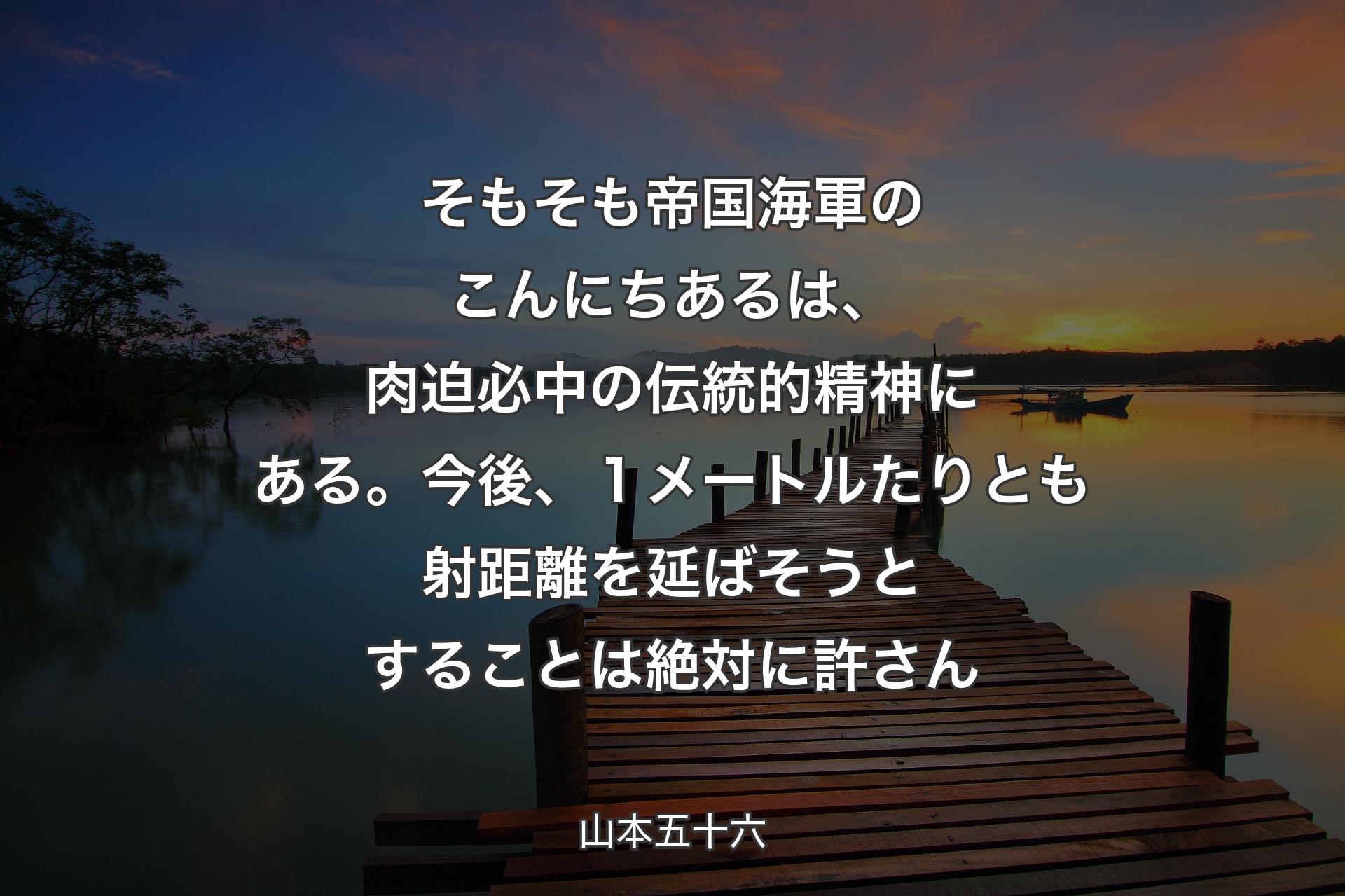 【背景3】そもそも帝国海軍のこんにちあるは、肉迫必中の伝統的精神にある。今後、１メートルたりとも射距離を延ばそうとすることは絶対に許さん - 山本五十六