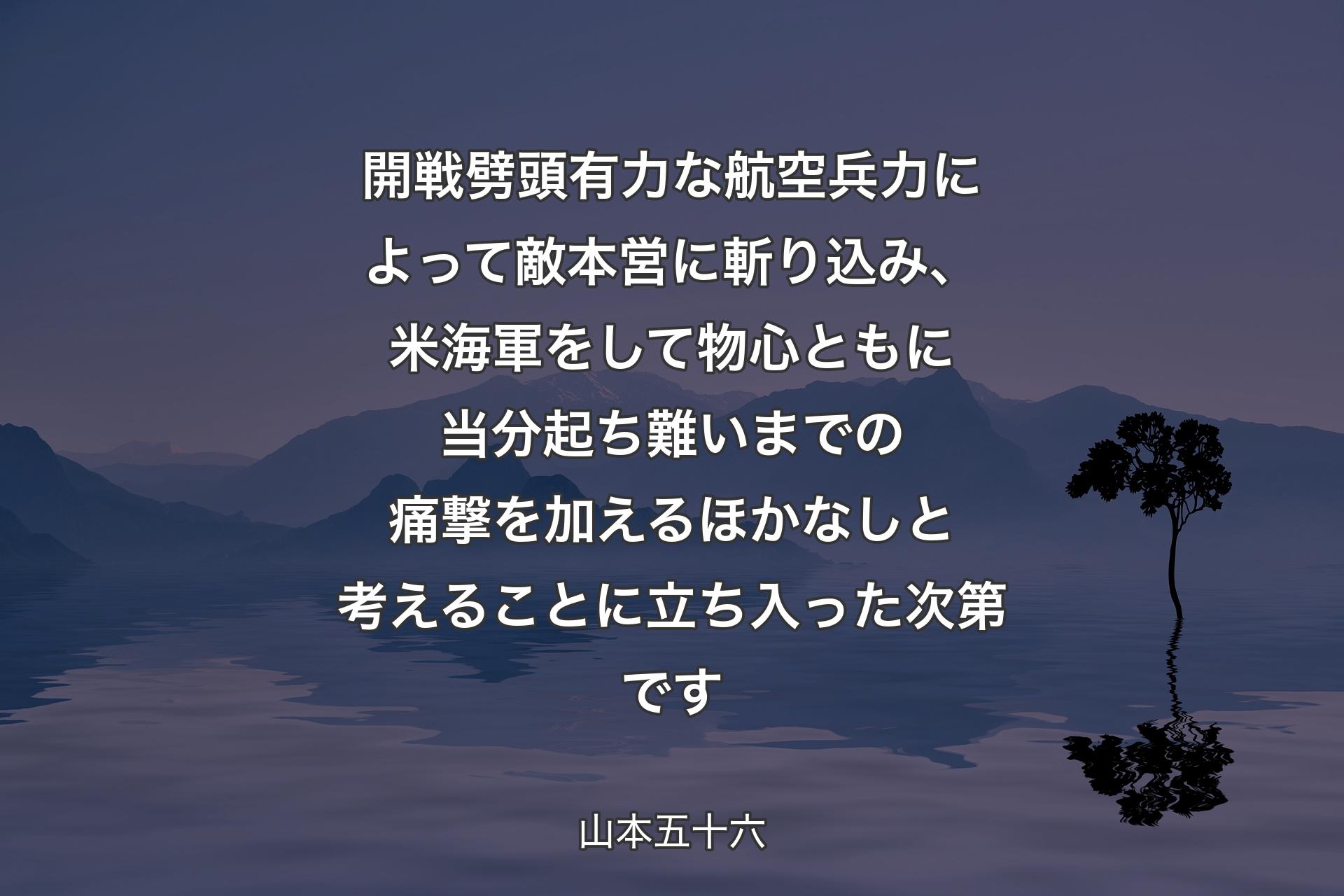 開戦劈頭有力な航空兵力によって敵本営に斬り込み、米海軍をして物心ともに当分起ち難いまでの痛撃を加えるほかなしと考えることに立ち入った次第です - 山本五十六