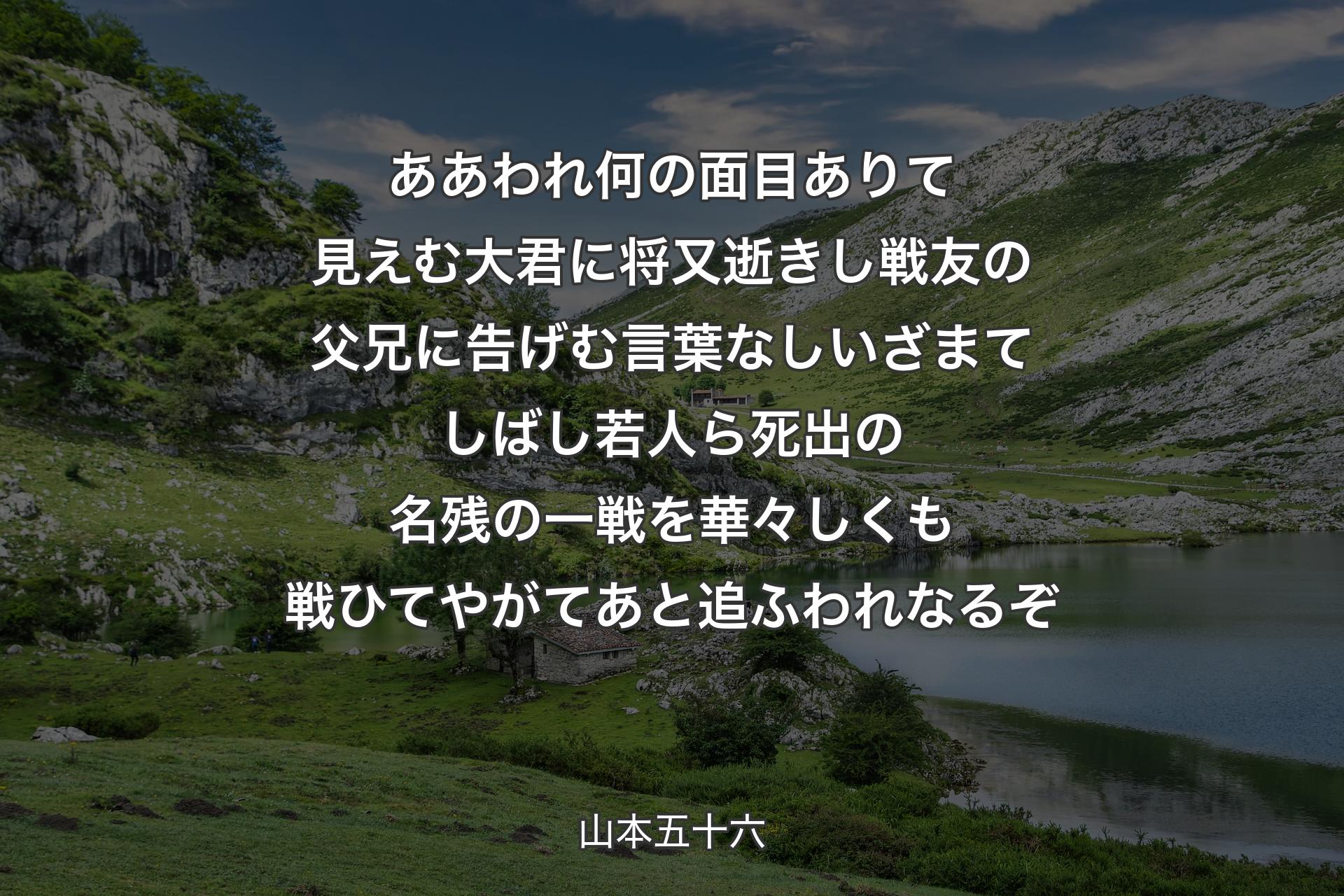 ああ われ何の面目ありて見えむ大君に将又逝きし戦友の父兄に告げむ言葉なしいざまてしばし若人ら死出の名残の一戦を華々しくも戦ひてやがてあと追ふわれなるぞ - 山本五十六