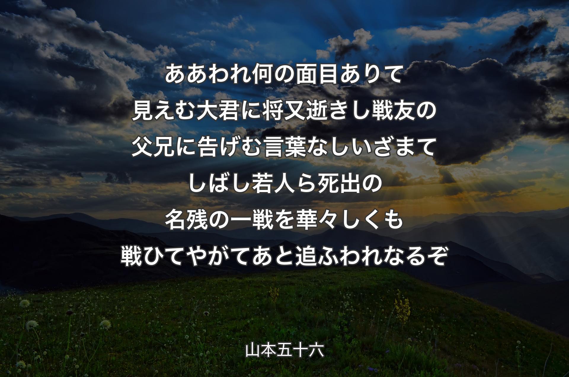 ああ われ何の面目ありて見えむ大君に将又逝きし戦友の父兄に告げむ言葉なしいざまてしばし若人ら死出の名残の一戦を華々しくも戦ひてやがてあと追ふわれなるぞ - 山本五十六