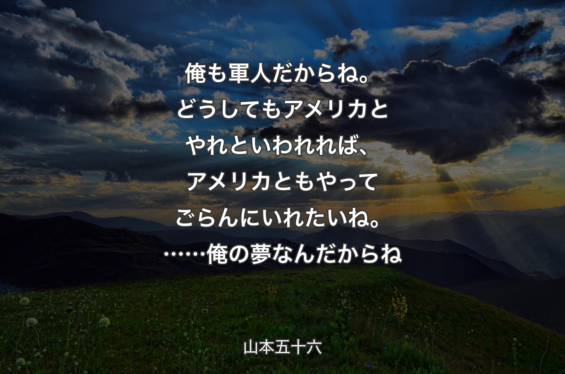 俺も軍人だからね。どうしてもアメリカとやれといわれれば、アメリカともやってごらんにいれたいね。……俺の夢なんだからね - 山本五十六