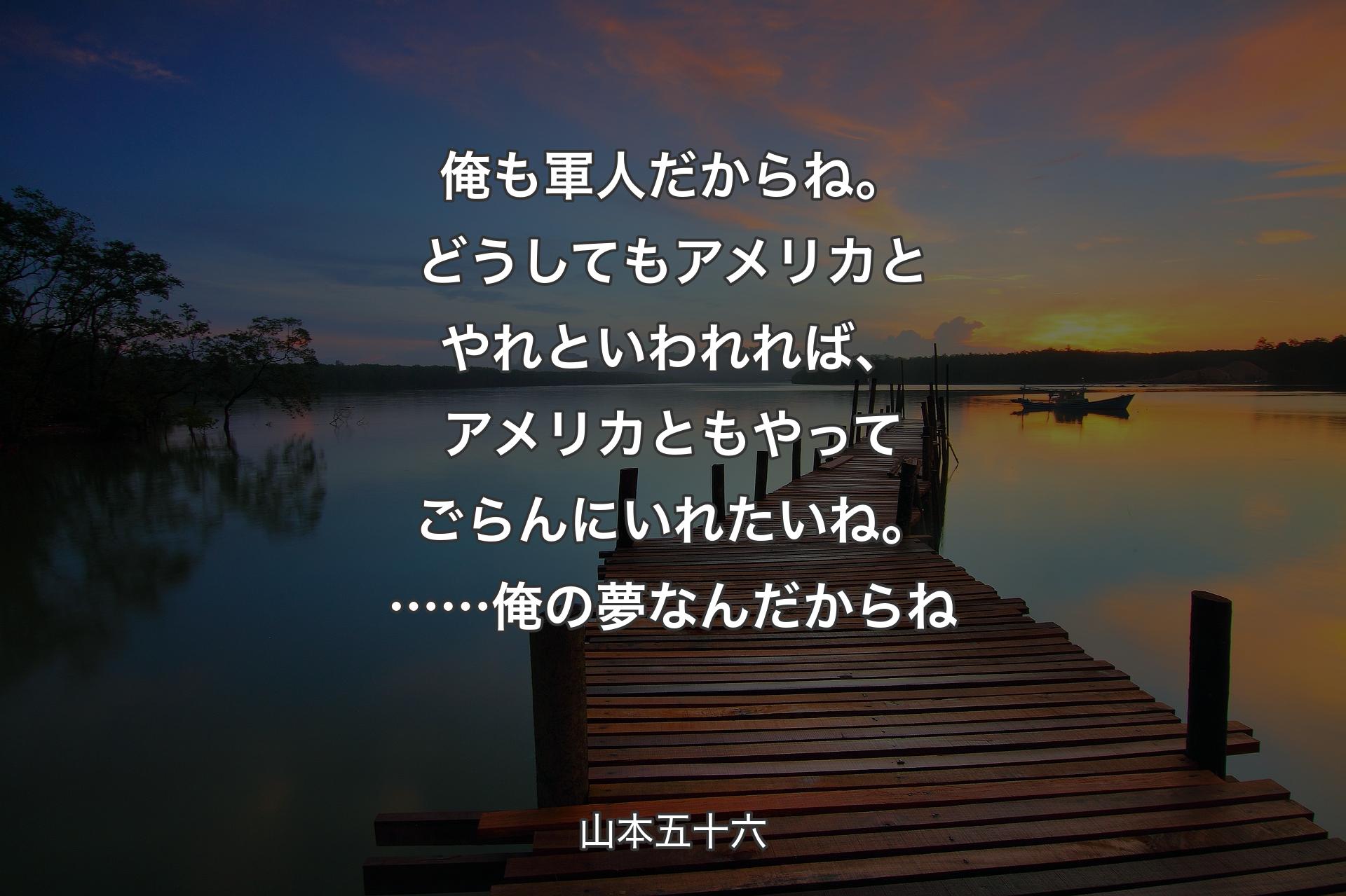 【背景3】俺も軍人だからね。どうしてもアメリカとやれといわれれば、アメリカともやってごらんにいれたいね。……俺の夢なんだからね - 山本五十六