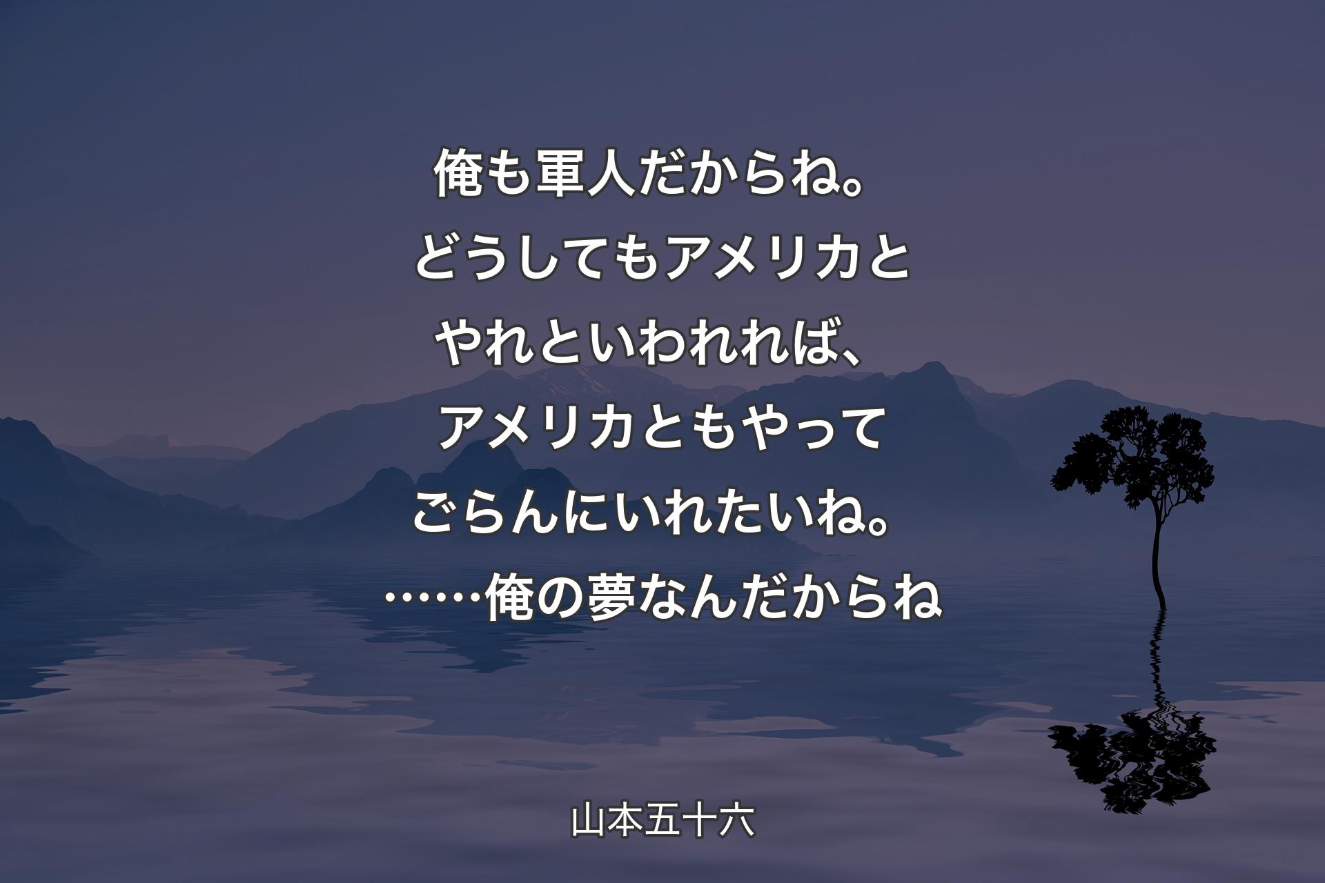 俺も軍人だからね。どうしてもアメリカとやれといわれれば、アメリカともやってごらんにいれたいね。……俺の夢なんだからね - 山本五十六