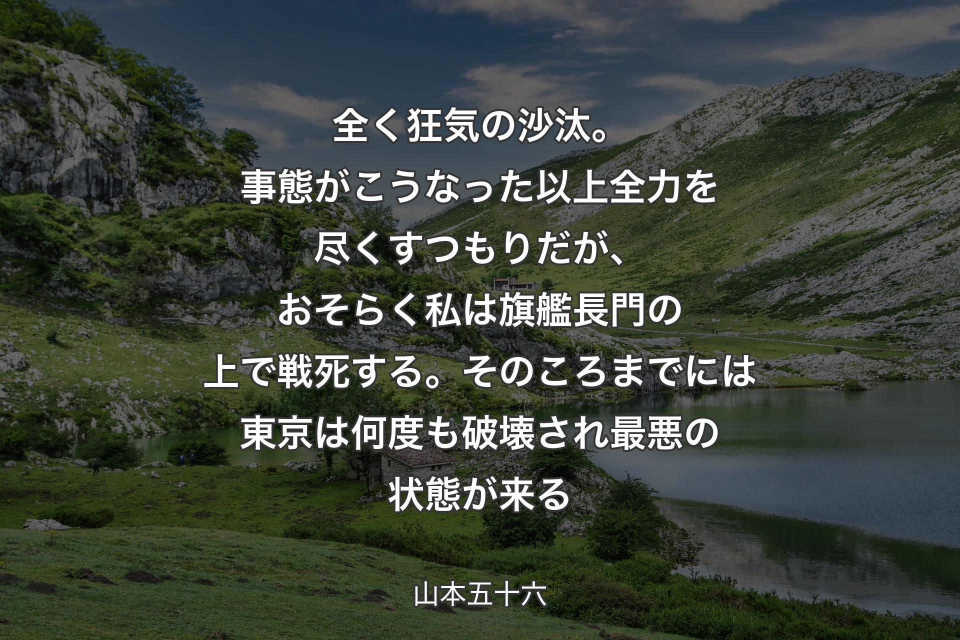 【背景1】全く狂気の沙汰。事態がこうなった以上全力を尽くすつもりだが、おそらく私は旗艦長門の上で戦死する。そのころまでには東京は何度も破壊され最悪の状態が来る - 山本五十六