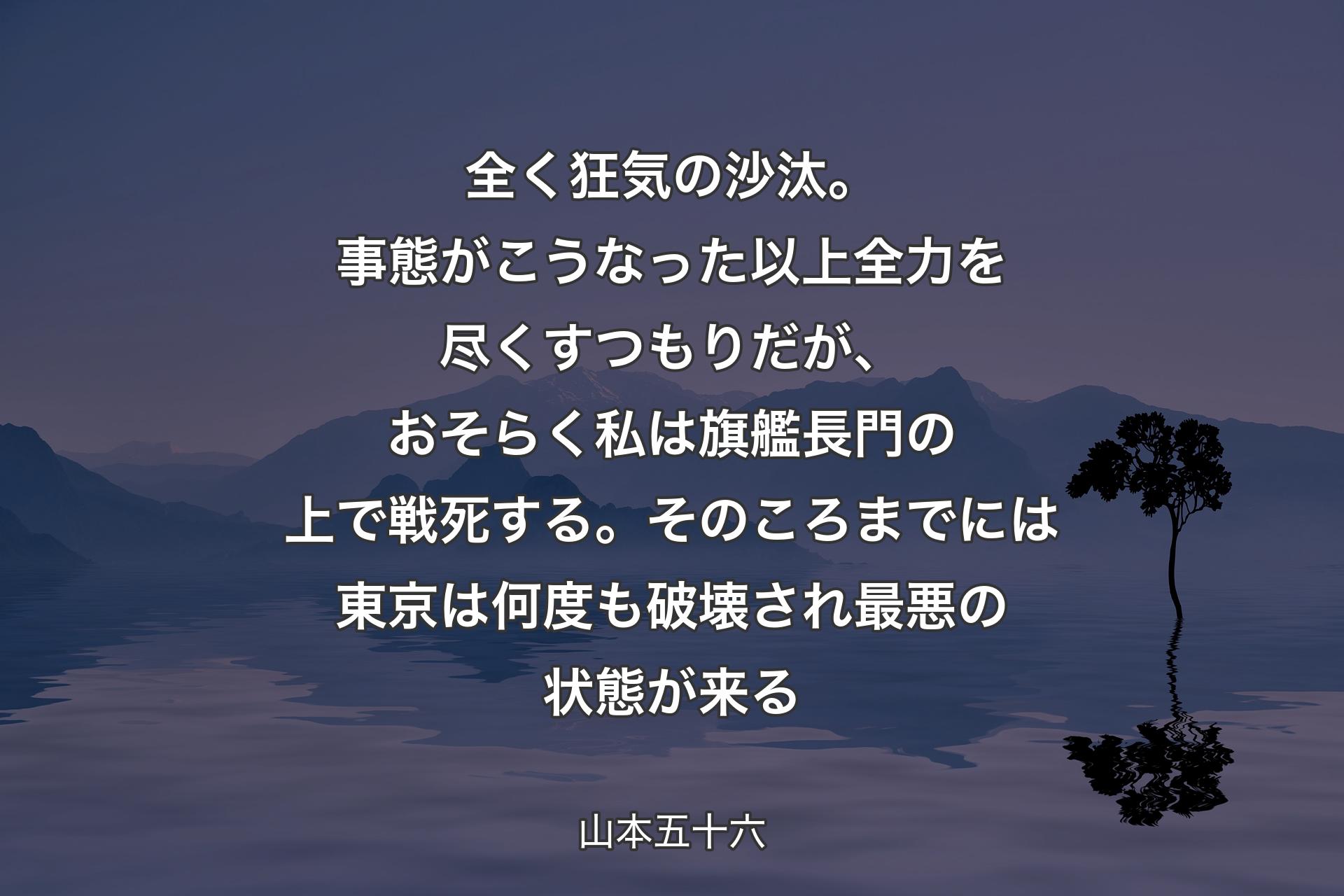 全く狂気の沙汰。事態がこうなった以上全力を尽くすつもりだが、おそらく私は旗艦長門の上で戦死する。そのころまでには東京は何度も破壊され最悪の状態が来る - 山本五十六