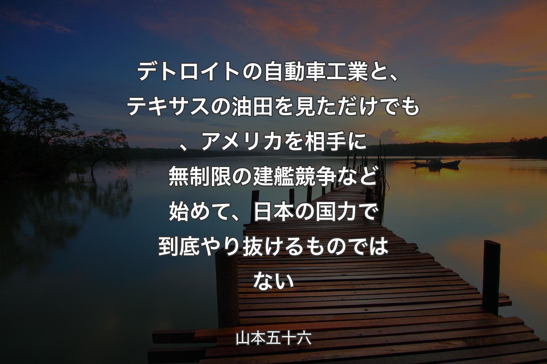 【背景3】デトロイトの自動車工業と、テキサスの油田を見ただけでも、アメリカを相手に無制限の建艦競争など始めて、日本の国力で到底やり抜けるものではない - 山本五十六