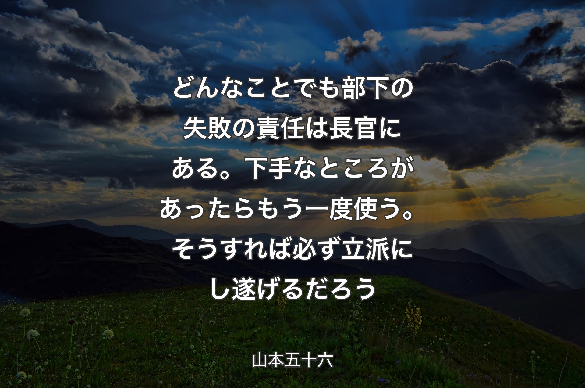 どんなことでも部下の失敗の責任は長官にある。下手なところがあったらもう一度使う。そうすれば必ず立派にし遂げるだろう - 山本五十六