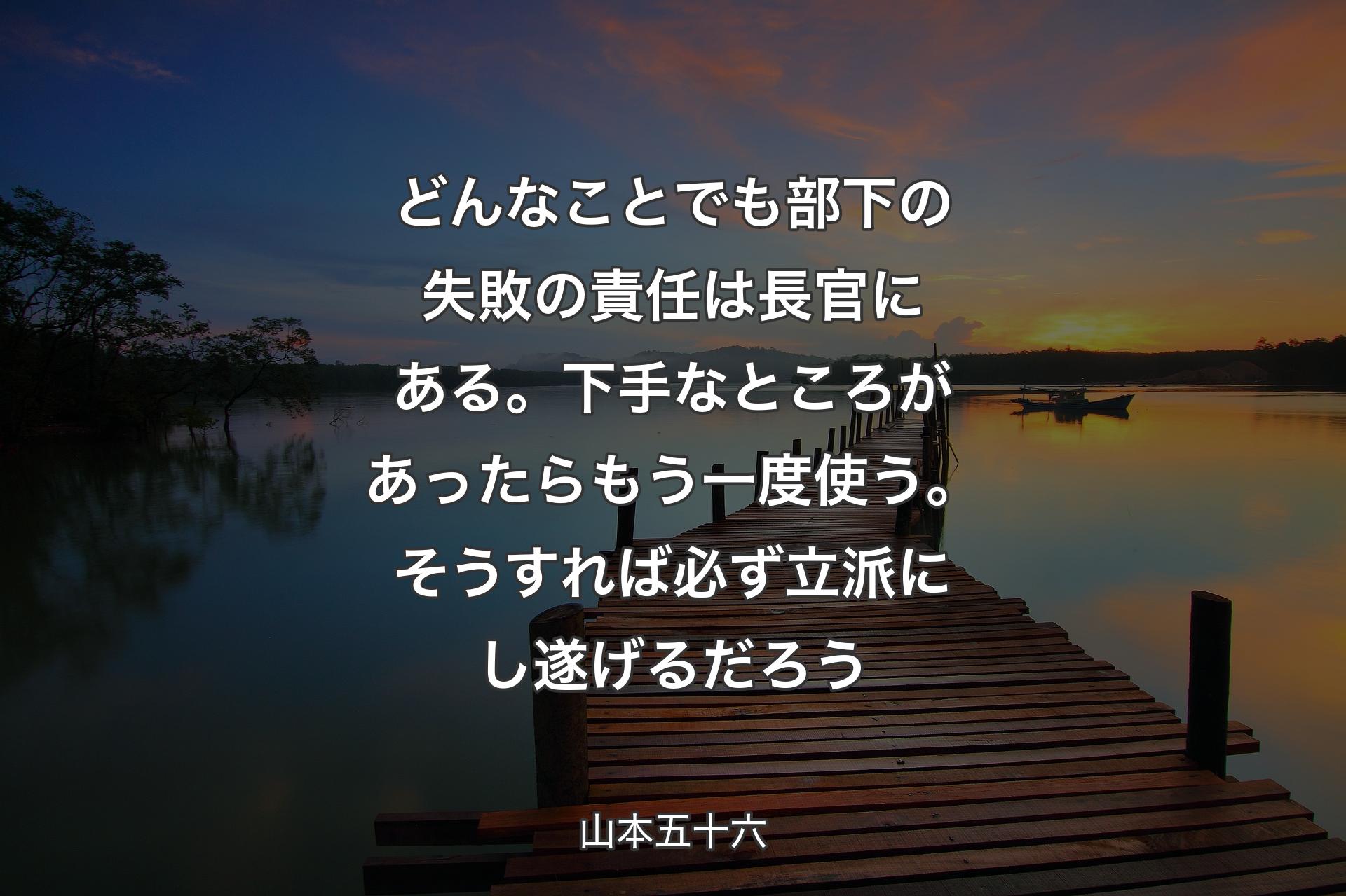 どんなことでも部下の失敗の責任は長官にある。下手なところがあったらもう一度使う。そうすれば必ず立派にし遂げるだろう - 山本五十六