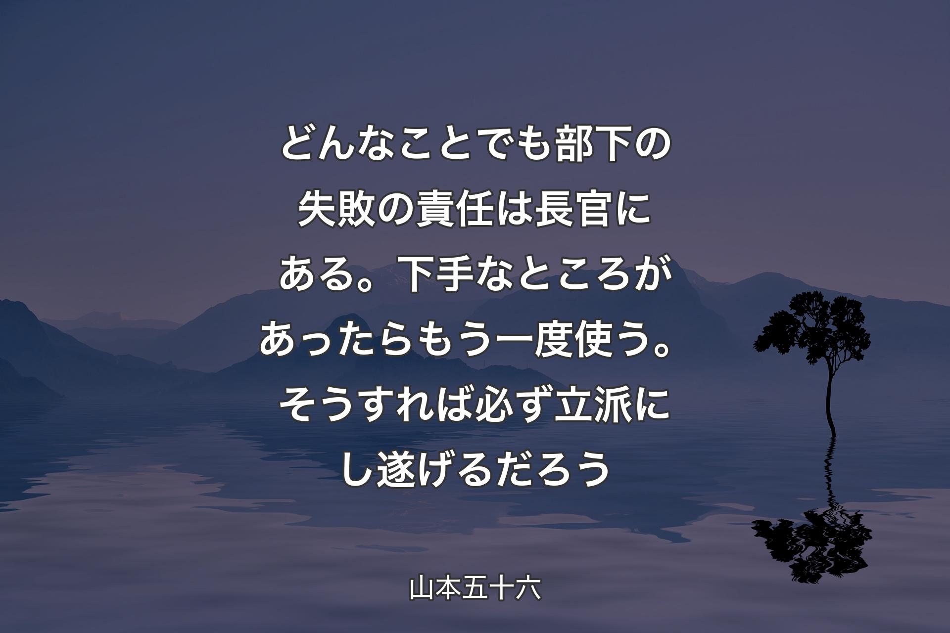 【背景4】どんなことでも部下の失敗の責任は長官にある。下手なところがあったらもう一度使う。そうすれば必ず立派にし遂げるだろう - 山本五十六