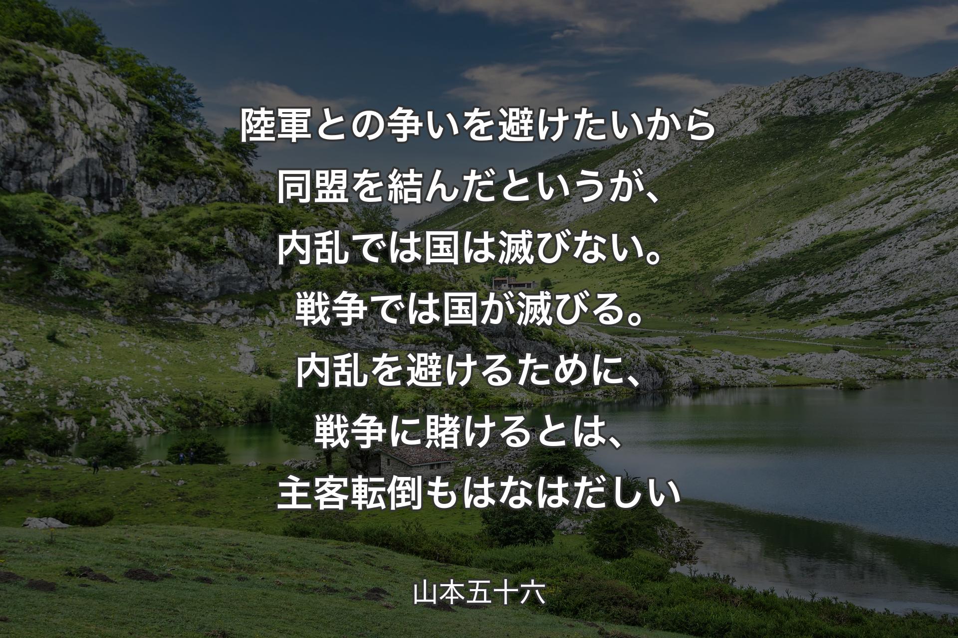 【背景1】陸軍との争いを避けたいから同盟を結んだというが、内乱では国は滅びない。戦争では国が滅びる。内乱を避けるために、戦争に賭けるとは、主客転倒もはなはだしい - 山本五十六