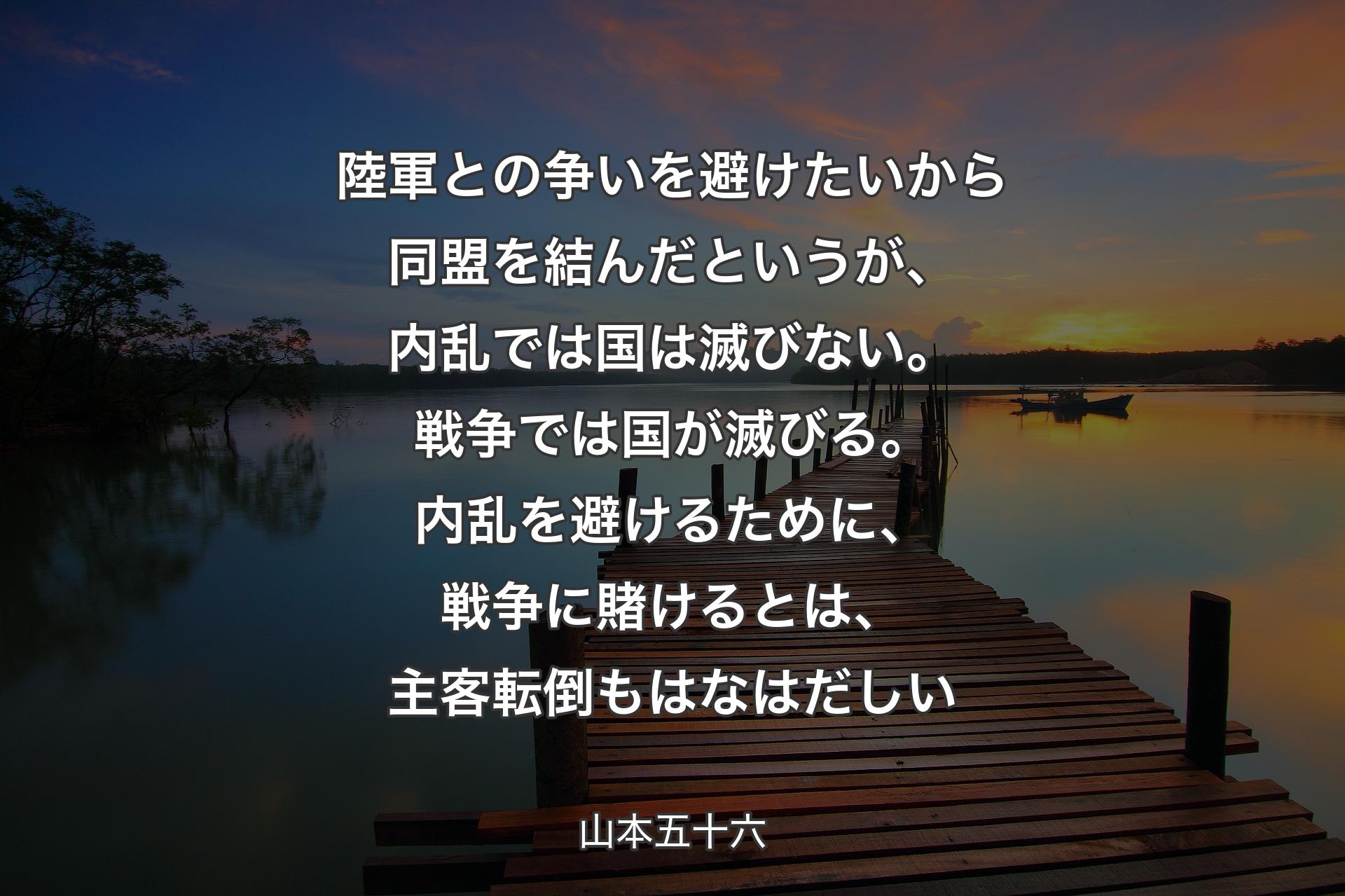 【背景3】陸軍との争いを避けたいから同盟を結んだというが、内乱では国は滅びない。戦争では国が滅びる。内乱を避けるために、戦争に賭けるとは、主客転倒もはなはだしい - 山本五十六