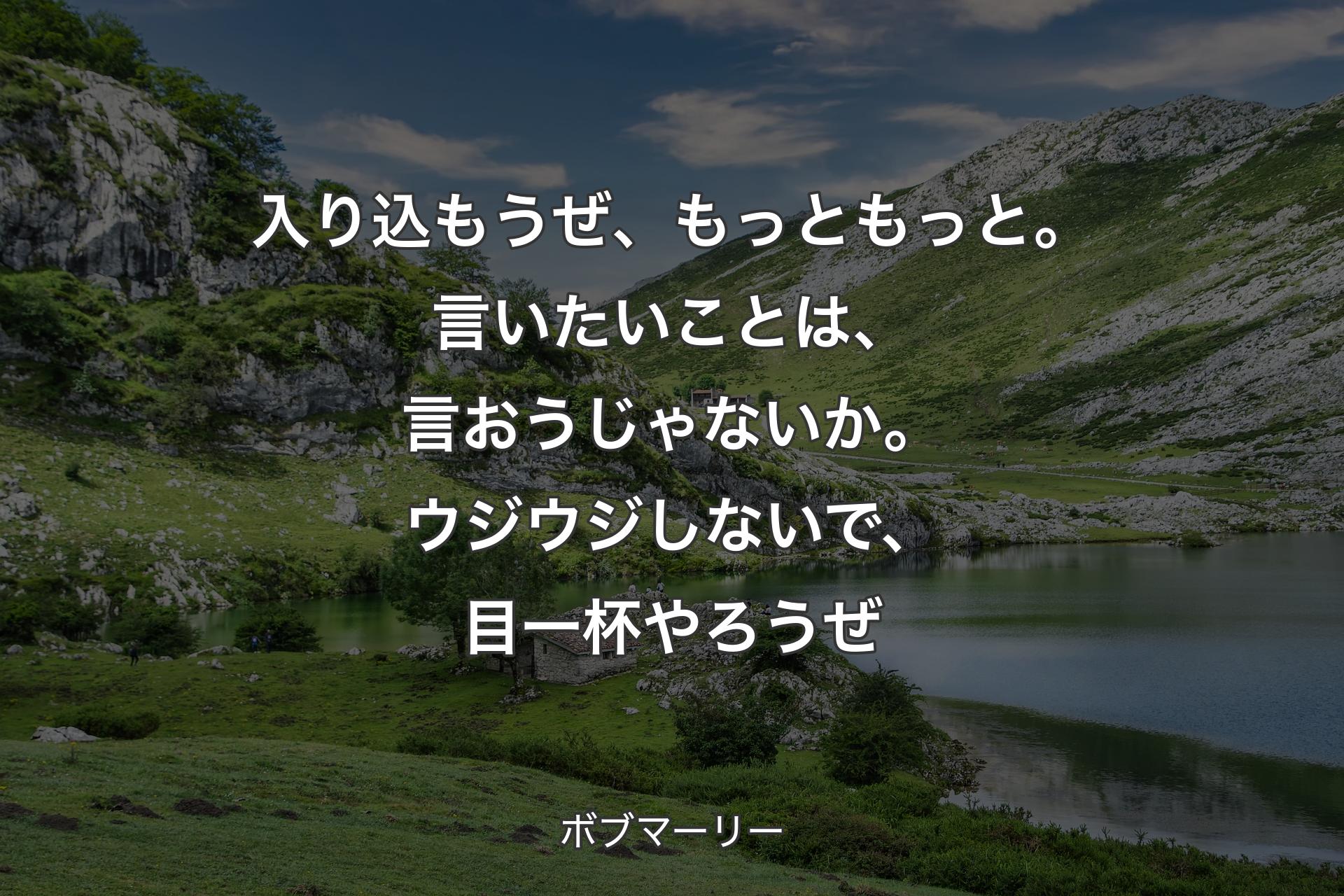 入り込もうぜ、もっともっと。言いたいことは、言おうじゃないか。ウジウジしないで、目一杯やろうぜ - ボブマーリー