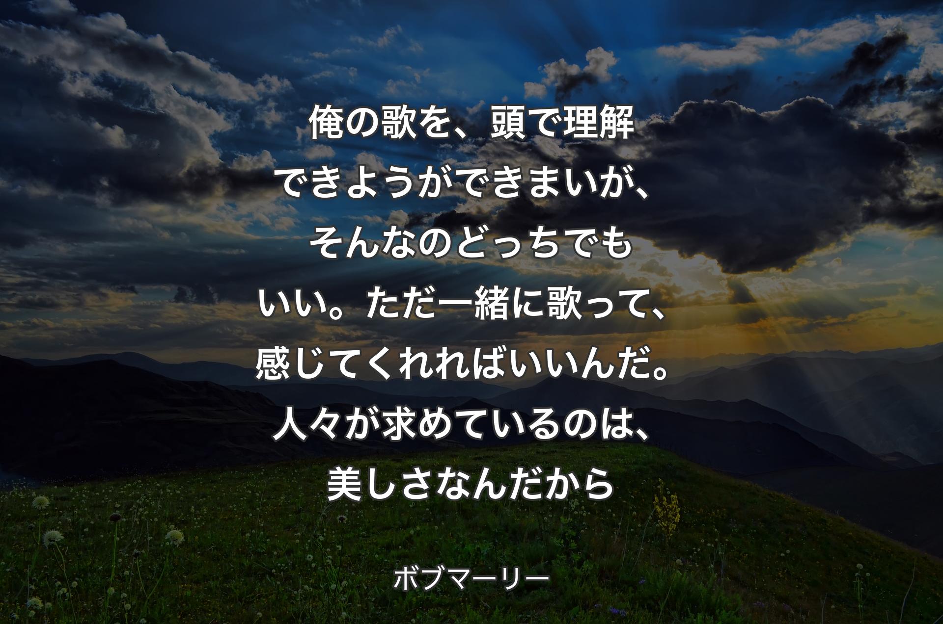 俺の歌を、頭で理解できようができまいが、そんなのどっちでもいい。ただ一緒に歌って、感じてくれればいいんだ。人々が求めているのは、美しさなんだから - ボブマーリー