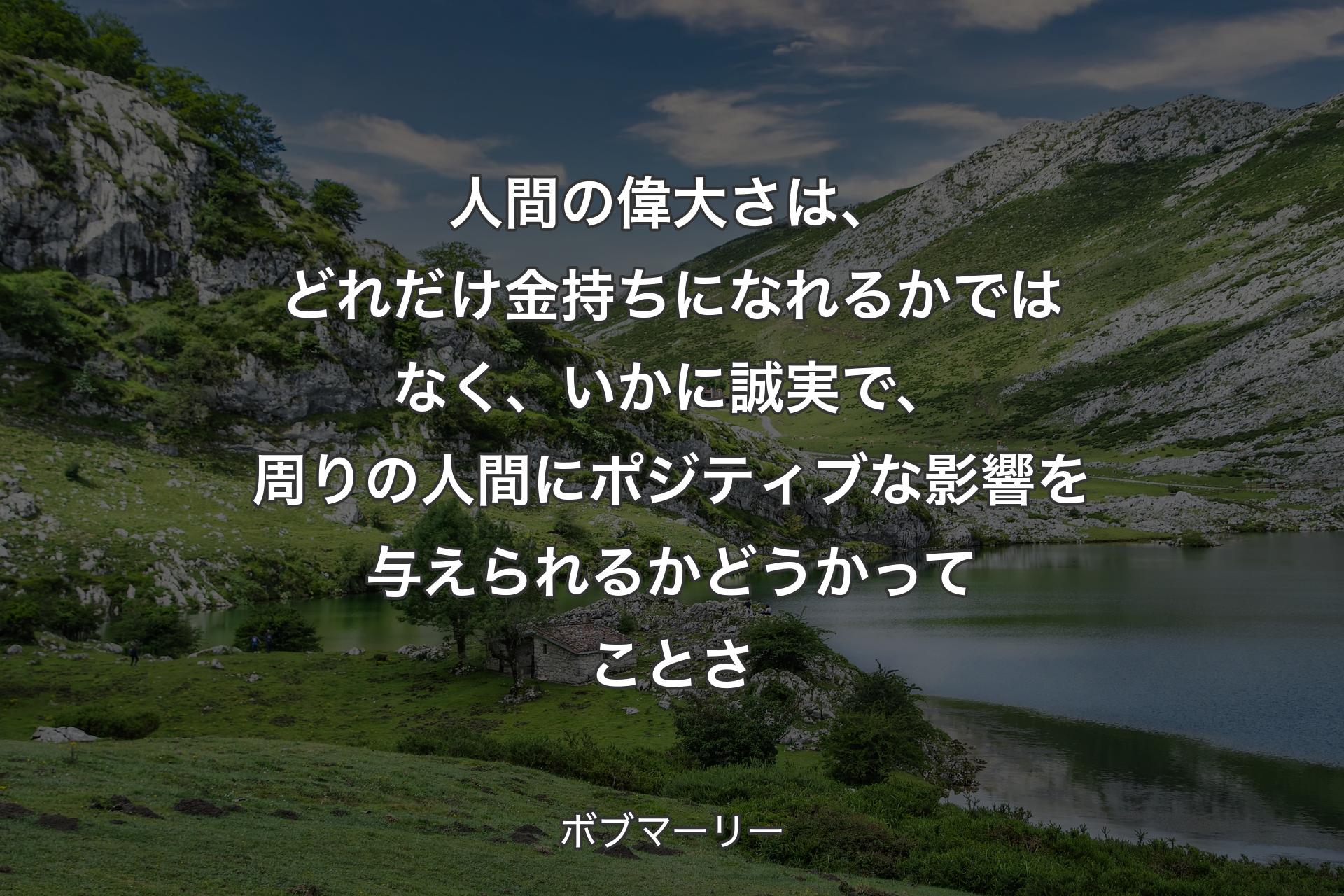 人間の偉大さは、どれだけ金持ちになれるかではなく、いかに誠実で、周りの人間にポジティブな影響を与えられるかどうかってことさ - ボブマーリー