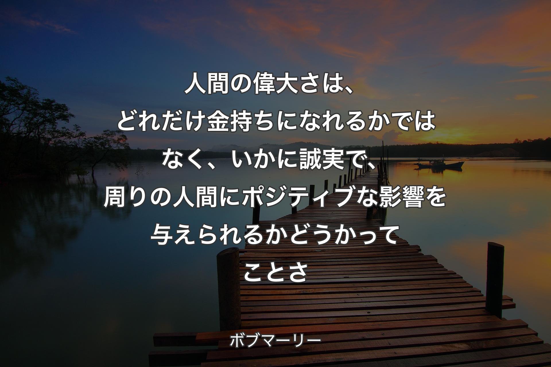 人間の偉大さは、どれだけ金持ちになれるかではなく、いかに誠実で、周りの人間にポジティブな影響を与えられるかどうかってことさ - ボブマーリー