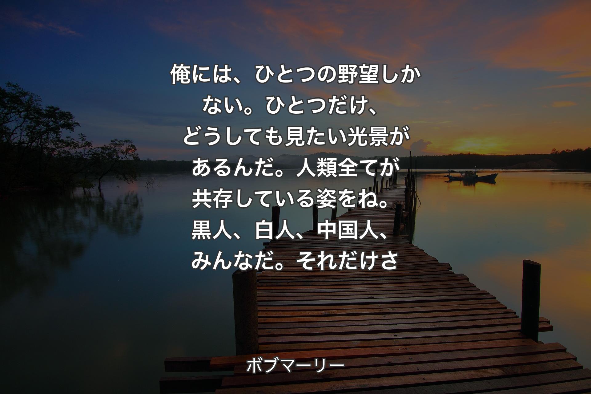 【背景3】俺には、ひとつの野望しかない。ひとつだけ、どうしても見たい光景があるんだ。人類全てが共存している姿をね。黒人、白人、中国人、みんなだ。それだけさ - ボブマーリー