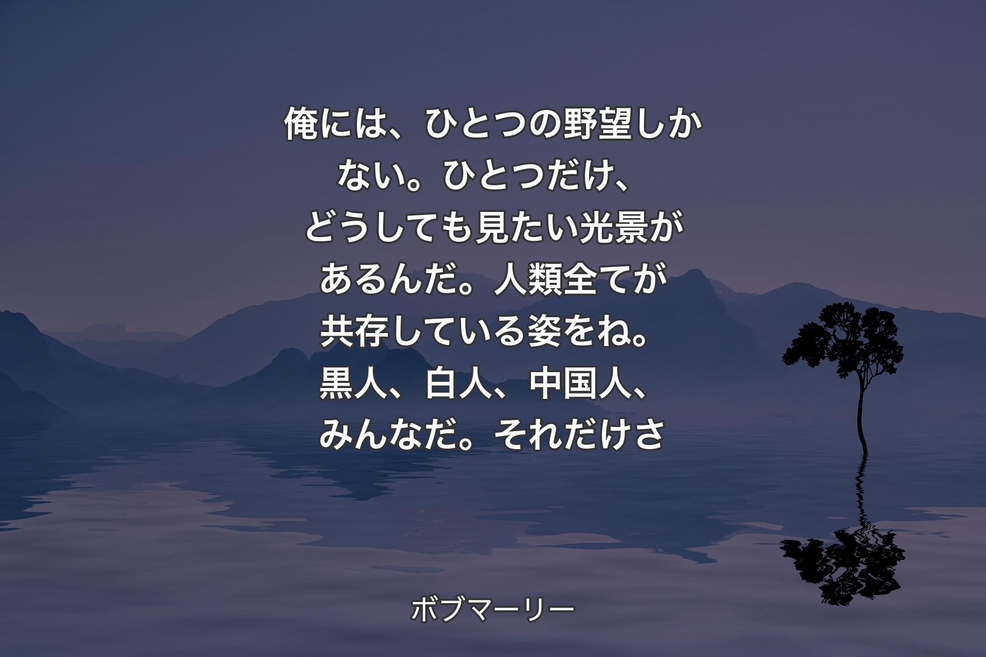 【背景4】俺には、ひとつの野望しかない。ひとつだけ、どうしても見たい光景があるんだ。人類全てが共存している姿をね。黒人、白人、中国人、みんなだ。それだけさ - ボブマーリー