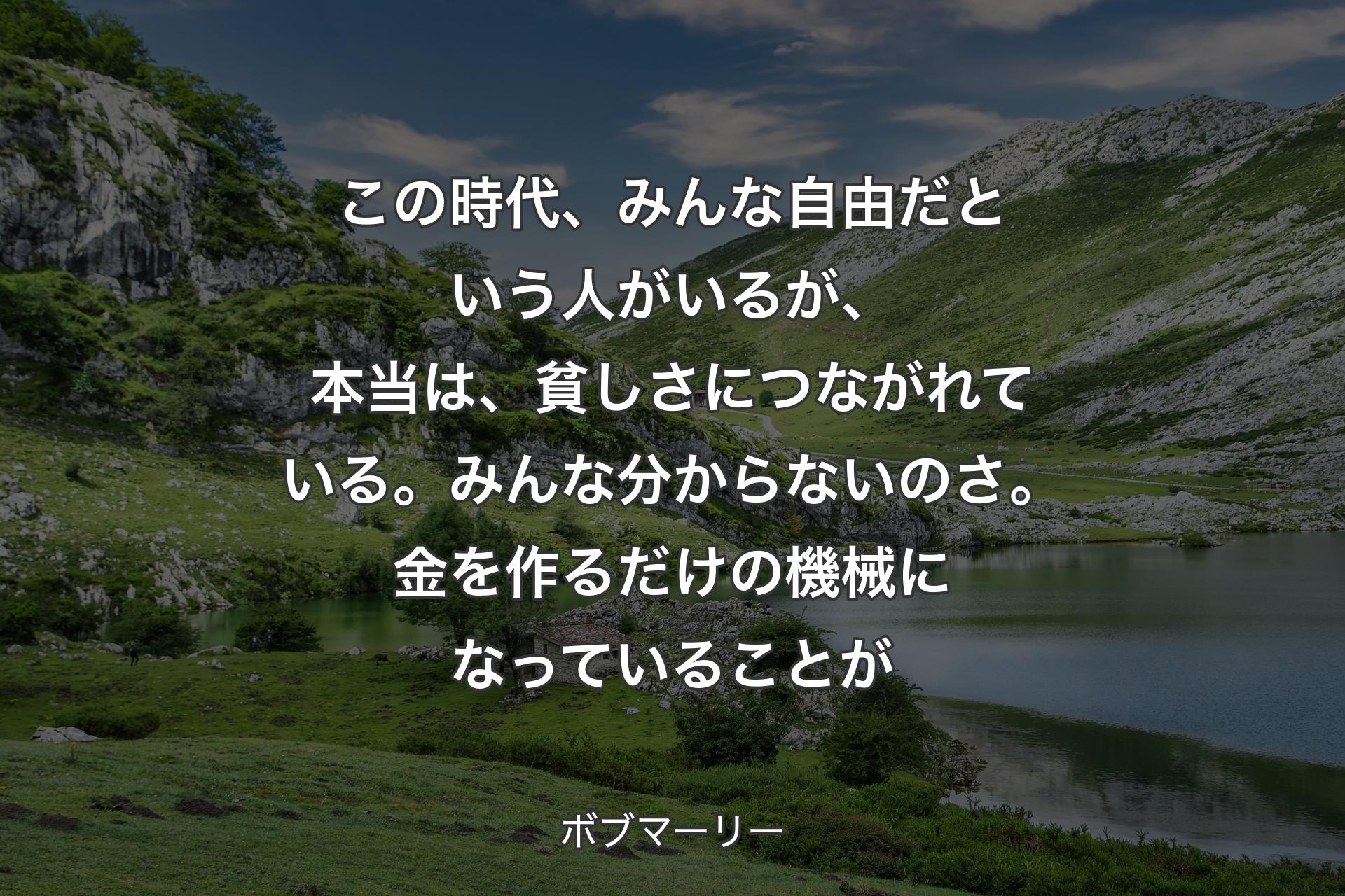 【背景1】この時代、みんな自由だという人がいるが、本当は、貧しさにつながれている。みんな分からないのさ。金を作るだけの機械になっていることが - ボブマーリー