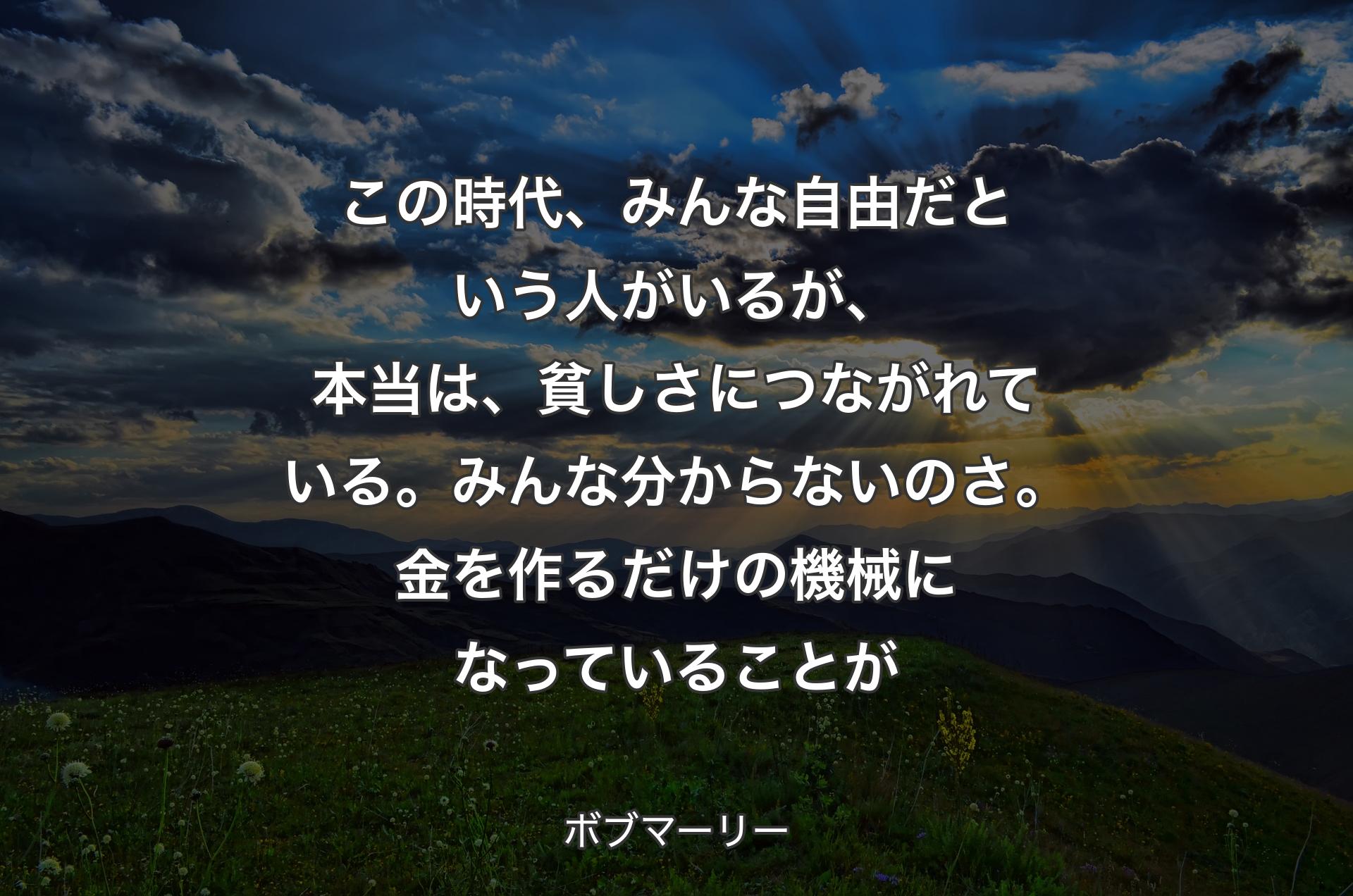 この時代、みんな自由だという人がいるが、本当は、貧しさにつながれている。みんな分からないのさ。金を作るだけの機械になっていることが - ボブマーリー