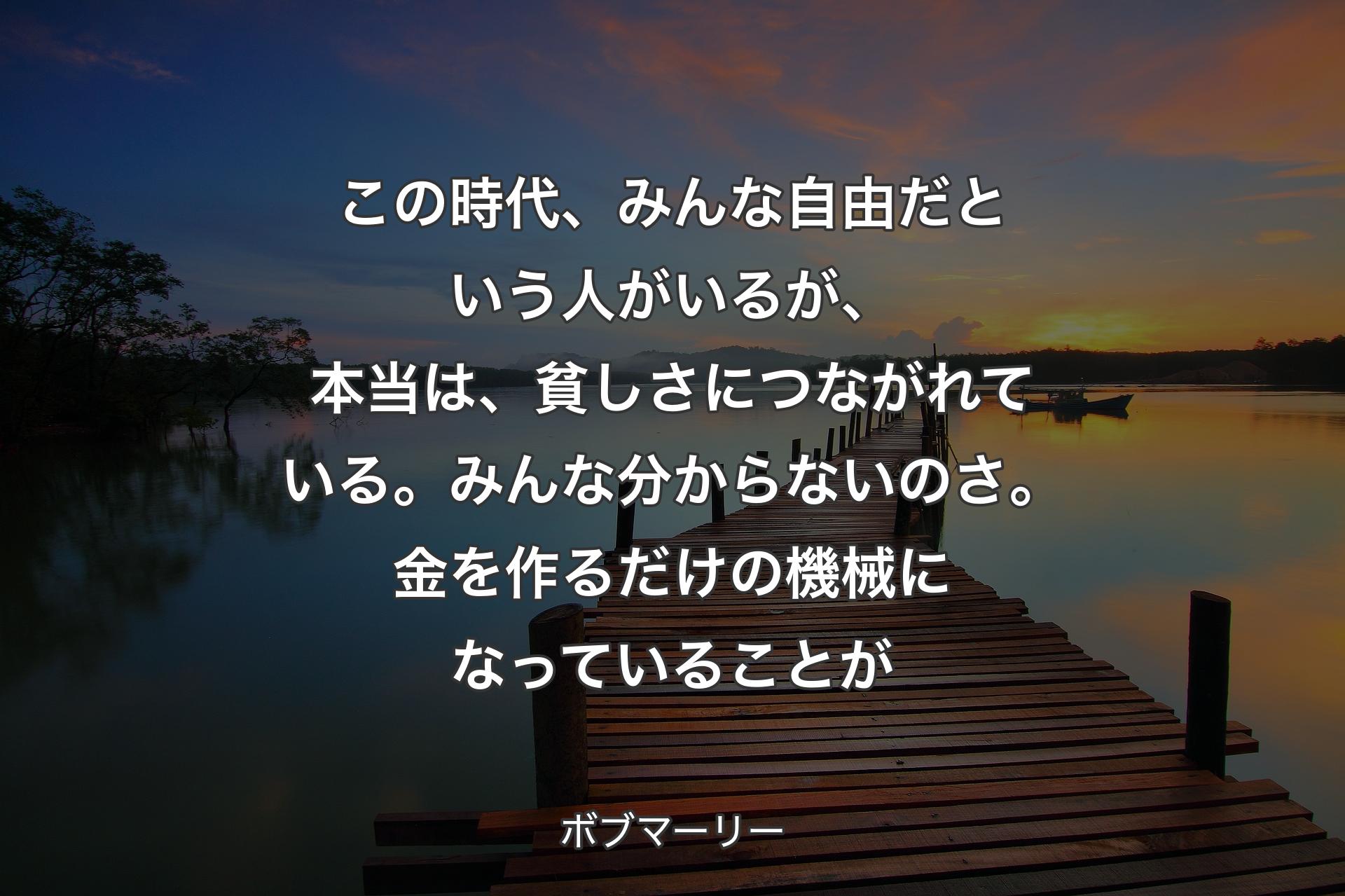 【背景3】この時代、みんな自由だという人がいるが、本当は、貧しさにつながれている。みんな分からないのさ。金を作るだけの機械になっていることが - ボブマーリー