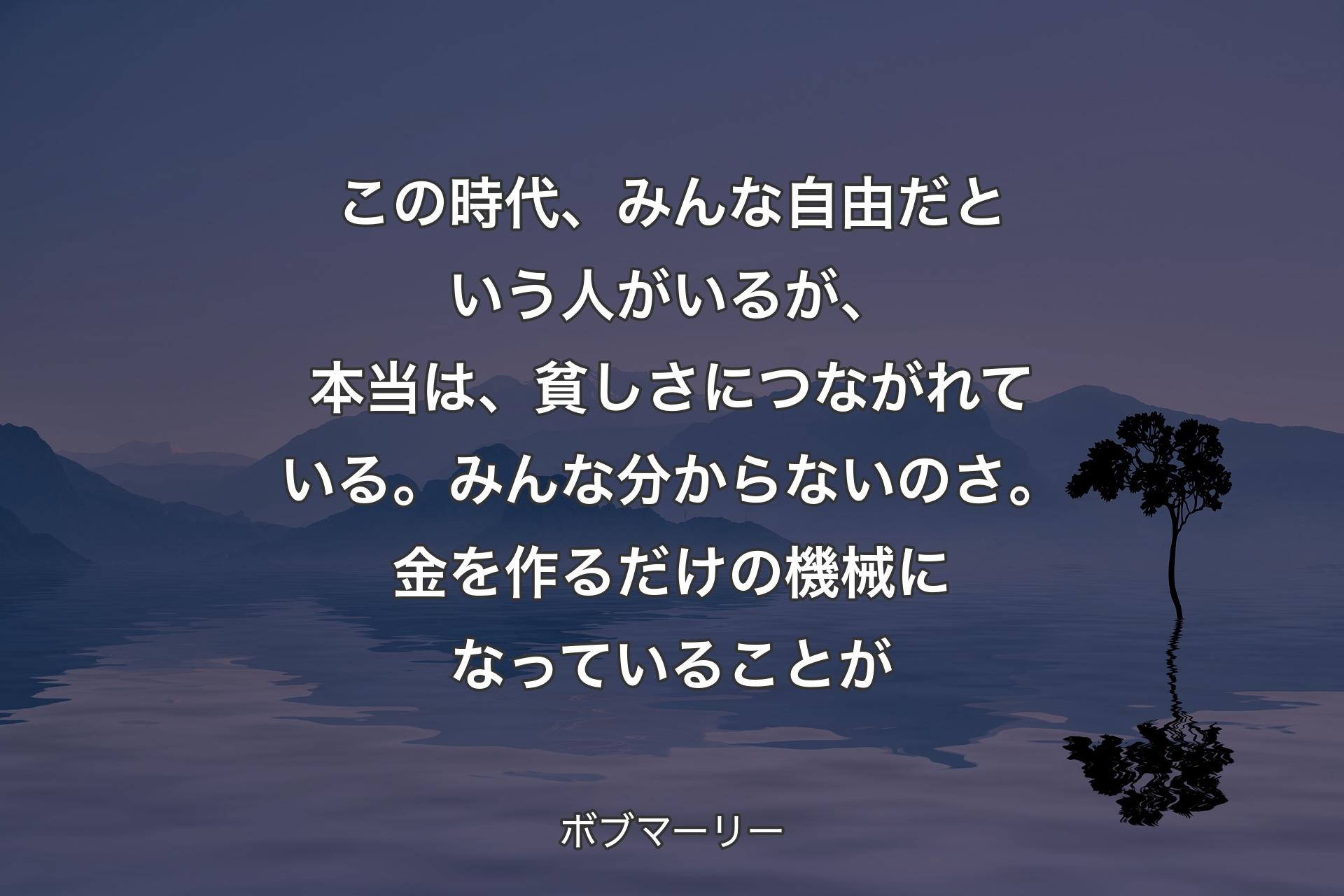 この時代、みんな自由だという人がいるが、本当は、貧しさにつながれている。みんな分からないのさ。金を作るだけの機械になっていることが - ボブマーリー