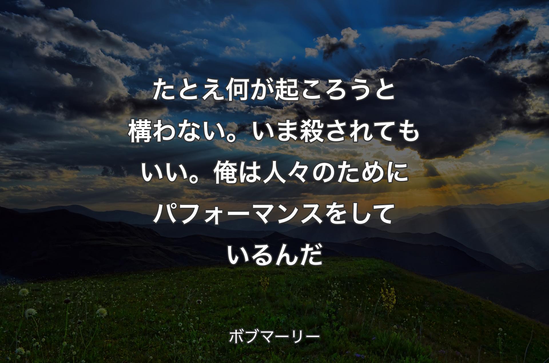 たとえ何が起ころうと構わない。いま殺されてもいい。俺は人々のためにパフォーマンスをしているんだ - ボブマーリー