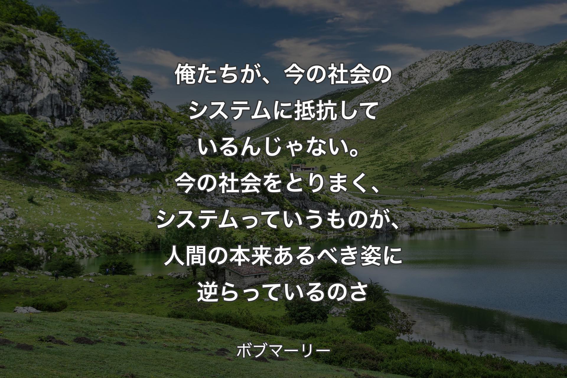 【背景1】俺たちが、今の社会のシステムに抵抗しているんじゃない。今の社会をとりまく、システムっていうものが、人間の本来あるべき姿に逆らっているのさ - ボブマーリー