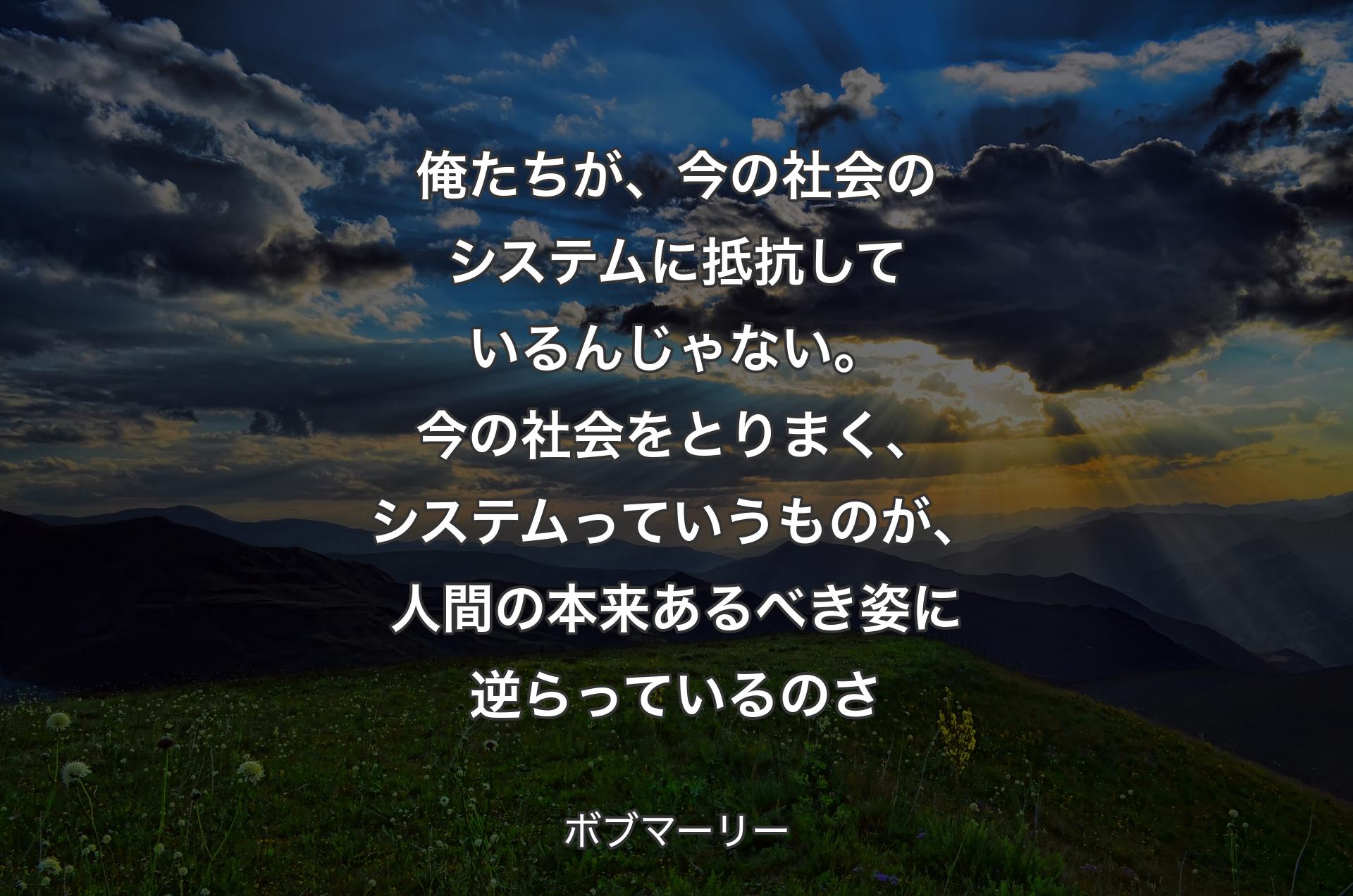 俺たちが、今の社会のシステムに抵抗しているんじゃない。今の社会をとりまく、システムっていうものが、人間の本来あるべき姿に逆らっているのさ - ボブマーリー