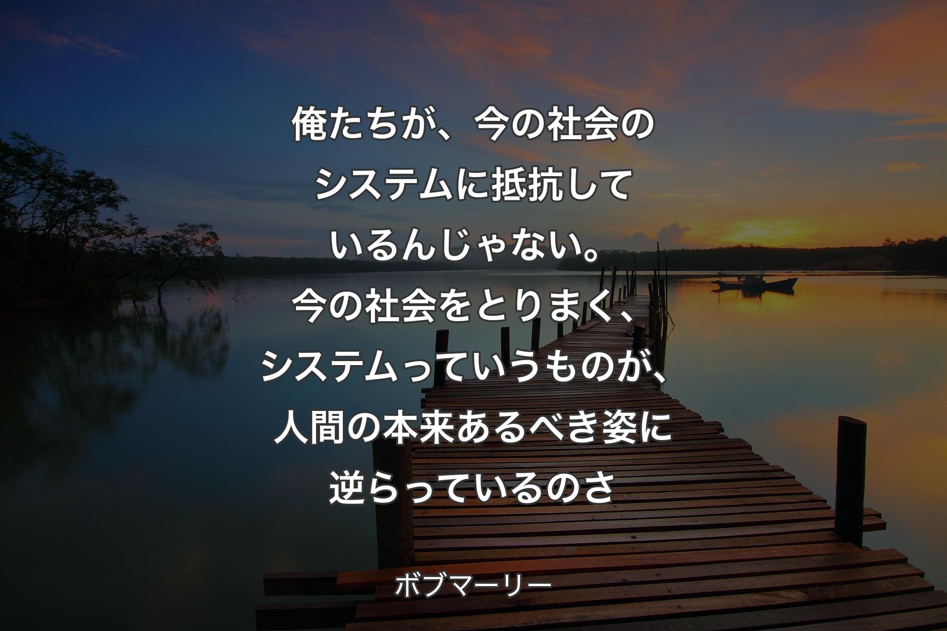 【背景3】俺たちが、今の社会のシステムに抵抗しているんじゃない。今の社会をとりまく、システムっていうものが、人間の本来あるべき姿に逆らっているのさ - ボブマーリー