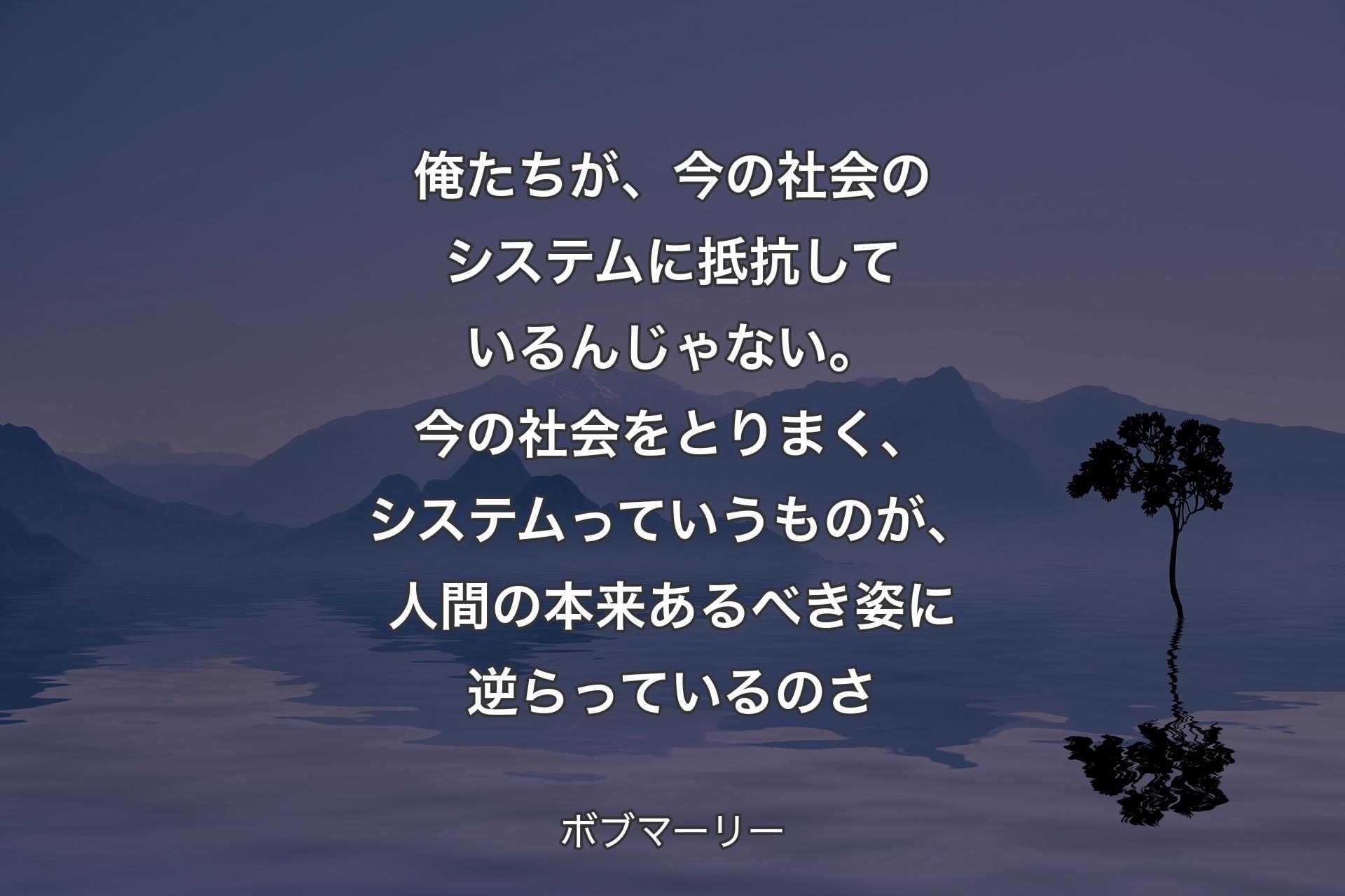 【背景4】俺たちが、今の社会のシステムに抵抗しているんじゃない。今の社会をとりまく、システムっていうものが、人間の本来あるべき姿に逆らっているのさ - ボブマーリー