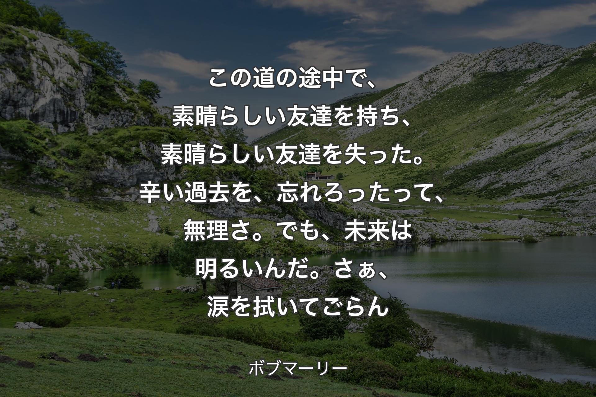 【背景1】この道の途中で、素晴らしい友達を持ち、素晴らしい友達を失った。辛い過去を、忘れろったって、無理さ。でも、未来は明るいんだ。さぁ、涙を拭いてごらん - ボブマーリー